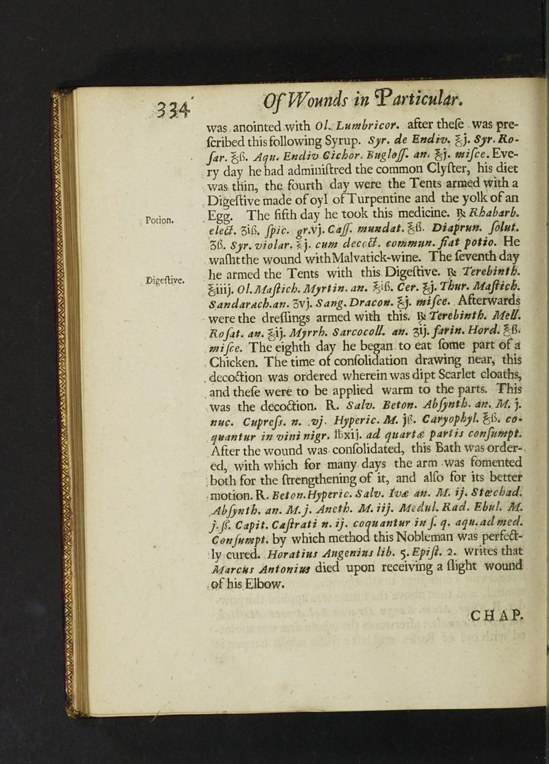 Potion. TINA NENTS SA NSE OS SAVKSW/A/S Cards) oo ISIN YAY, VIVA: SERGE PIM ILLITE ONS Of W. Ai in Particular. was anointed with Ol.;Lumbricor. after thefe . was pre- {cribed this following Syrup. Syr. de Endiv, %}. Syr. Ro- far. %8. Agu. Endiv Gichor. Bugloff. an. %j. mifce. Eve- ‘ry day hehad adminiftred the common Clyfter, his diet was thin, the fourth day were the Tents armed with a Digeftive made of oyl of Turpentine and the yolk of an Egg. The fifth day he took this medicine. fk Ababarb. ele. Zi8, fpic. gr.vj. Calf. muxdat.&b. Diaprun. folut. 38. Syr. violar. =}. cum decod. commun. fiat potio. He Ro fat. an. ij. Myrrh. Sarcocoll. an. 3\j. farin. Hord. 26: mifce. The eighth day he began. to eat fome part of a Chicken. The time of confolidation drawing near, this -decoétion. was ordered wherein was dipt Scarlet cloaths, and thefe were to be applied warm to the parts. This was the decoétion. R. Salv. Beton. Abfynth. av. M. j. nuc. Cuprefs. 2. .vj. Hyperic. MM. jf. Caryophyl. 58. co- guantur in vini nigr. Ibxij. ad quarte partis confumpt. ed, with which for many days the arm .was fomented ‘both for the ftrengthening of it, and alfo for its better motion. R. Beton.Hyperic. Salv. Ive an. M. ij. Stechad. Abfynth. an. M.j. Ancth. M.iij. Medul. Rad. Ebul. At. ps. Capit. Caftrati n. ij. coguantur in f. q. agu.ad med. Con fumpt. by which method this Nobleman was perfcc- ly cured. Horatius Augenias lib. 5. Epift. 2. writes that Marchs Antonius died upon receiving a flight wound .of his Elbow. |