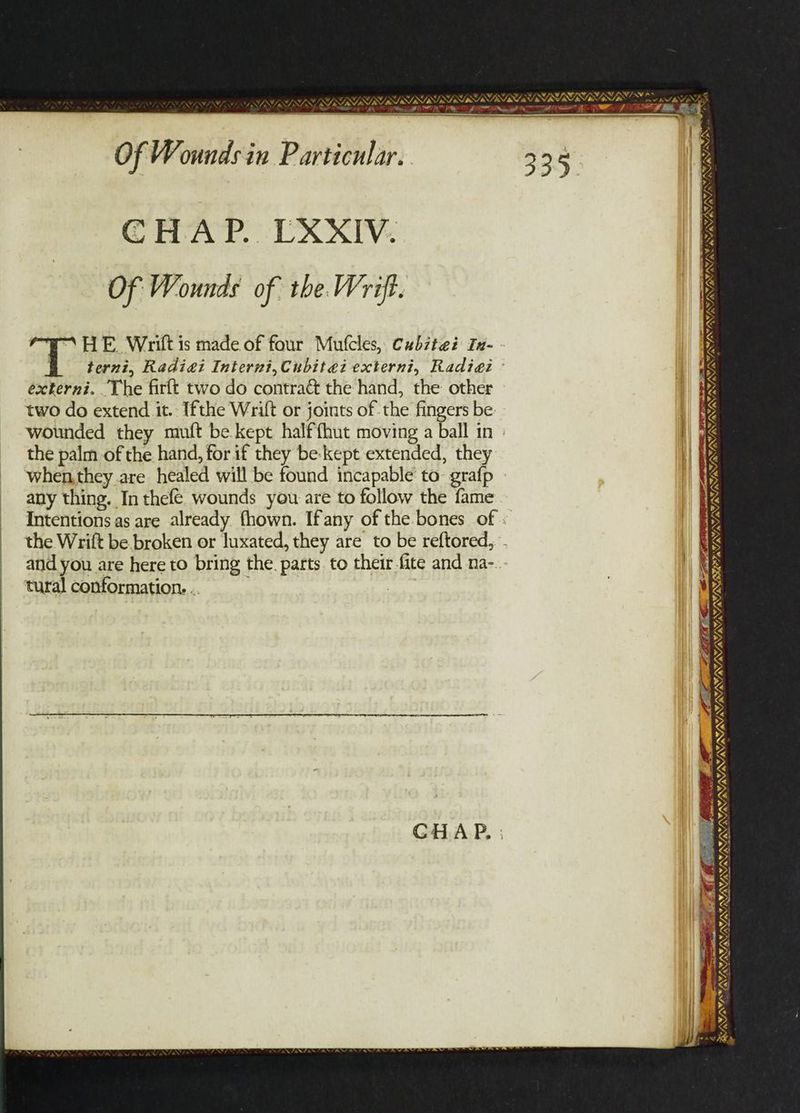 JNINV aN SSSR YLT TRI ELS he DL NY, Of Wounds in Particular. GHAP. UXXIV. Of Wounds of the Wrift. “HE Writ is made of four Mufcles, Cubztei In- éxterni. The firft two do contract the hand, the other two do extend it. Ifthe Wrift or joints of the fingers be: wounded they muft be kept halffhut moving a ball in the palm of the hand, for if they be:kept extended, they when.they are healed will be found incapable to: grafp any thing. In thefe wounds you are to follow the fame _ Intentions as are already fhown. Ifany of the bones of and you are here to bring the. parts. to their.fite and na- tural conformation. .. / SOS NIRS NIN oe SPN SM iA aS a7, NENT NIE NE AWwAS J FAVA®, ~ A a _ ee AVA i i ith nant art OAT NIN ENN WAN, SSRIS RYO SPL Aa &. ”, WAS A >A VX aint . & ¥, FATA, VMI NEN NEST, e att. Perey Foote LVN NAS LL SES TT a A BANOS —— . ~