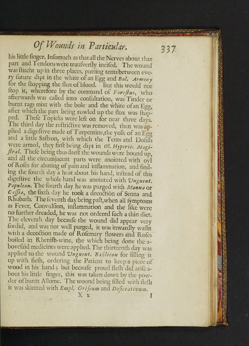 ROR TAO NIRS AIN DBPL STRLRL TNE AS Of Wounds in Particular. his little finger. Infomuch as that all the Nerves about that part and T'endonswere tranfverfly incifed. The wound was ftitcht up in three places, putting tentsbetween eve- ry future dipt in the white of an Ego and Bol. Armeny for the {topping the fluxof blood. But this would not {top it, wherefore by the command of Foreftus, who afterwards was called into confultation, was Tinder or burnt rags mixt with the bole and the white ofan Ego, after which the part being rowled up the flux was ftop- ped. Thefe Topicks were left on for near three days. The third day the reftrictive was removed, then was ap- plied a digeftive made of Turpentine,the yolk of an Egg and a little Saffron, with which the Tents and Dofills were armed, they firft being dipt in Ol. Hyperic. Méuagi- féral. Thefe being thus dre{t the wounds were bound u P, and all the circumjacent parts were anointed with oyl of Rofes for abating of painand inflammation, and find- ing the fourth day a heat about his hand, inftead of this digeftive the whole hand was anointed with Unguent. Populeon. The fourth day he was purged with Ataana or Caffea, the fixth day he took a decoétion of Senna and Rhubarb. The feventh day being paft,when all fymptoms as Fever, Convulfion, indammation and the like were no further dreaded, he was not ordered {uch a thin dict. The eleventh day becaufe the wound did appear very fordid, and was not well purged, it was inwardly wafht boiled in Rhenifh-wine, the which being done the a- bovefaid medicines were applied. The thirteenth day was applied tothe wound Unguent. Balilicon for filling it up with flefh, ordering the Patient to keepa piece of wood in his hand; but becaufe proud flefh did ari a- bout his little finger, this was taken down by the pow- der of burnt Allome. The wound being filled with fleth it was skinned with Evpl. Grifeum and Deficcativum. xx I 33 .f RE PGS SaRL_ RN Pe Pe | om OT TET T EIEN IRIN ERIE NIM SSI SISIST SIRS SAS IIA » 7 “J A NNN, “ 0 WY, EWS US THATS! 4 “7, RYN S SSRISIOIR INS, A WANG NIN _ im Ges. AL Fa Vv = a —_ ae het  WAY, : + VALAVANT INN SUN INININ NNN RTL NLL a Nan “a7 a ¥ MAL PIN ONIN