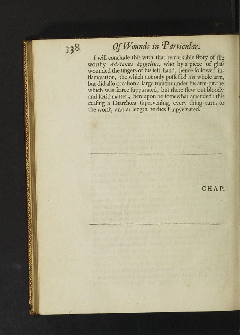 / Lodbora’s TST SISUISLSISL SY LI ole LEI IS I NUS ee é INS JN) NY), VAY, _ Y/N LIS SY VAN aS NTS Of Wounds in Particular. I will conclude this with that remarkable ftory of the worthy <Adrianus Spigelius, who bya piece of glafs wounded the fingers of his left hand, hence followed in- flammation, the which not only potiefled his whole arm, but did alfo occafion a large tumour under his arm-pit,the which was {carce fuppurated, but there few out bloody and fetid matter; hereupon he fomewhat amended: this ceafing a Diarrhoea fupervening, every thing turns to the worft, and at length he dies Empyemated.