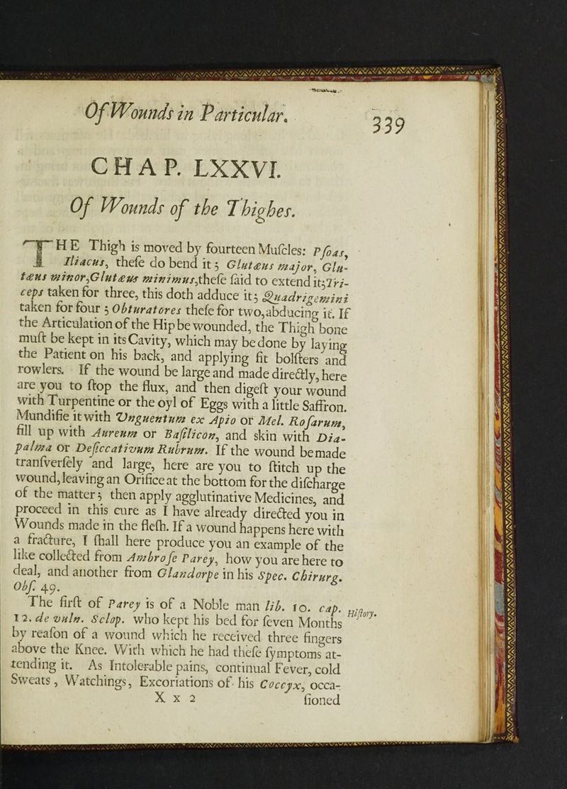 Weerencge .- Of Wounds in Particular. 339 CHAP. LXXVI Of Wounds of the T highes. “¥- HE Thigh is moved by fourteen Mules: Pfoas, THiacus, thefe do bend it; Gluteus major, Glu- teus minor,Gluteus minimus,thele {aid to extend it37+7- ceps taken for three, this doth adduce its Quadrigemini taken for four ; Obturatores thefe for two, abducing it. If the Articulation of the Hip be wounded, the Thigh bone mutt be kept in its Cavity, which may bedone by laying the Patient on his back, and applying fit bol{ters and rowlers, If the wound be large and made diredtly, here are you to ftop the flux, and then digeft your wound with Turpentine or the oyl of Eggs with a little Saffron. Mundifie it with Unguentum ex Apio or Mel. Rofarune, fill up with Aurenm or Baftlicon, and skin with Dia- palma or Deficcativum Rubrum. If the wound bemade tranfverfély ‘and large, here are you to ftitch up the wound, leaving an Orifice at the bettom for the difcharge of the matter; then apply agglutinative Medicines, and proceed in this cure as I have already diretted you in Wounds made in the fleth. If a wound happens here with a fracture, I fhall here produce you an example of the like collected from Axbro fe Parey, how you are here to deal, and another from Glandorpe in his Spec. Chirurg. Obf. 49. The firft of Parey is of a Noble man /ib. to. cap. 12.de valz. Sclop. who kept his bed for feven Months by reafon of a wound which he received three fingers above the Knee. With which he had thefe {fymptoms at- tending it. As Intolerable pains, continual Fever, cold Sweats , Watchings, Excoriations of. his Coceyx, Occa- > ih ae. fioned Hiftory ——— Eee SL STPUSI ERSTE RT IRAN Ts ; VANS ENN, TANT WENN NE Ww RENAN NO SEN ENS Ps ¢ Eo LLG ETE _ PO IE IS “te AE a ss s SAM ING, RTSSIRSIRRSSSISISPRIS v VAN VAN NY SANE DILL INI TAY Cones TAY, VIVIAN unger mre ot .. Se ‘(efor Hise wh v, BINNS