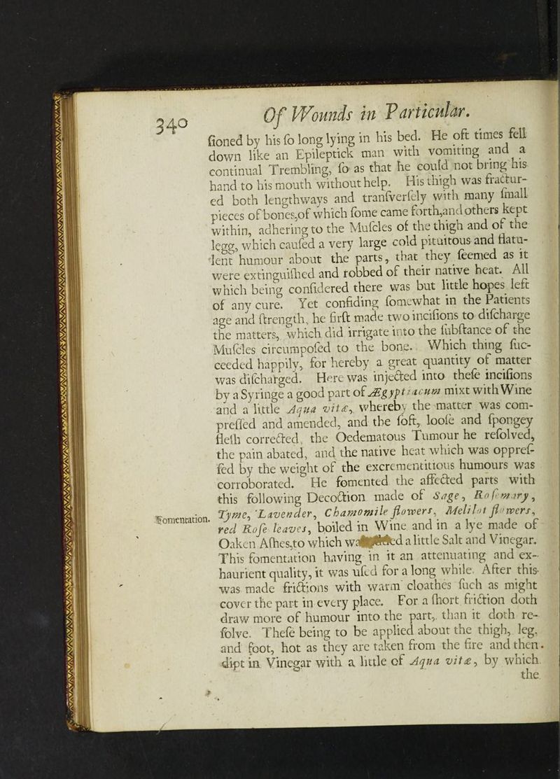 ININOI NS) St), SS NINE, NY SSI SY NS aS NN / at SKS SIN SUN SSNS Lp TST SI SRLS LT \/ “a DSSS SINS -_ (NTN a ‘A ®omentation. Of Wounds in Particular. fioned by his fo long lying in his bed. He oft times fell down like an Epileptick man with vomiting and a continual Trembling, fo as that he could not bring his hand to his mouth withouthelp. His thigh was fractur- ed both lengthways and tranfverfcly with many {mall pieces of bones,of which fome came forth,and others kept within, adhering to the Mutcles of the thigh and of the lege, which caufed a very large cold pituitous and flatu- lent humour about the parts, that they feemed as it were extinguifhed and robbed of their native heat. All which being confidered there was but little hopes left of any cure. Yet confiding fomewhat in the Patients age and ftrength, he Gr{t made two incifions to difcharge the matters, which did irrigate into the fubftance of the Mutcles circumpofed to the bone.;. Which thing fuc- ceeded happily, for hereby a great quantity of matter was difcharged. Here was injected into thefe incifions by aSyringe a good part of Ag yptiacum mixt with Wine and a little Agua vite, whereby the matter was com- preffed and amended, and the foft, loofe and fpongey Heth corrected. the Oedematous Tumour he refolved, the pain abated, and the native heat which was oppref- fed by the weight of the excrementittous humours was corroborated. He fomented the affected parts with this following Decoftion made of Sage, Rofemary, Tyme, Lavender, Chamomile flowers, Melilot flowers, red Rofe leaves, boiled in Wine and in. a lye made of Oaken Athes,to which wali@@ed a little Salt and Vinegar. This fomentation having in it an attenuating and ex-. haurient quality, 1t was ufed for along while. After this. was made frictions with warm cloathes fuch as might cover the part in-every place. For a thort friction doth draw more of humour into the part,. than it doth re- folve. Thefé being to be applied about the thigh, leg. and foot, hot as they are taken from the fire and then. dipt in. Vinegar with a little of 4qua vite, by which the