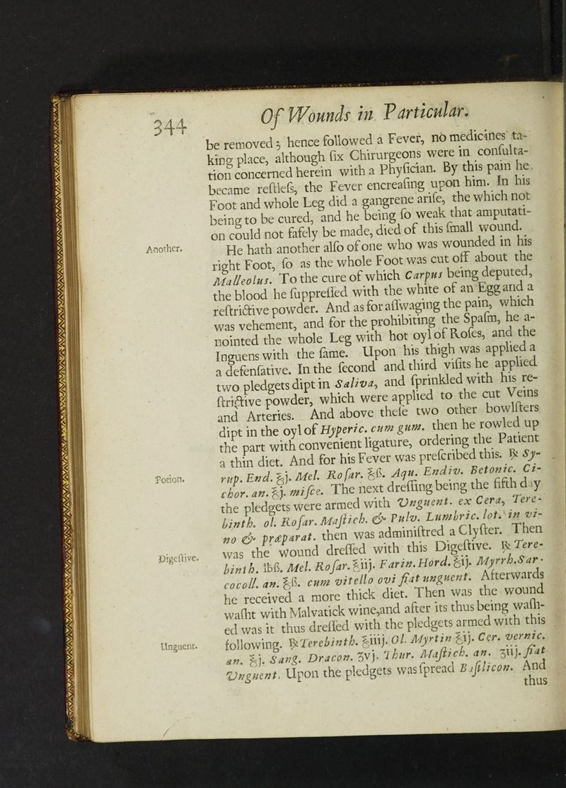 PAVIA SIPING, V/A. ISON SS 8 Ss V7 LS / Jo vy, ~ ea IAS LS PINAL Meat K shen? % WAY WAVY VA IIMS ILE DAES VAS TS SAAN; NS Of Wounds in Particular. be removed; hence followed a Fever, no medicines’ ta- king place, although fix Chirurgeons were in confulta- ton concerned herein witha Phyfician. By this pain he. became reftle&, the Fever encreafing upon him. In his Foot and whole Leg did a gangrene arife, the which not being to be cured, and he being fo weak that amputati- on could not fafely be made, died of this {mall wound. He hath another alfo ofone who was wounded in his right Foot, {o as the whole Foot was cut off about the Malleolus. To the cure of which Carpus being deputed, the blood he fupprefied with the white of an Eggard a reftrictive powder. And as for aflwaging the pain, which was vehement, and for the prohibiting the Spafm, he a- jointed the whole Leg with hot oy! of Rofes, and the Inguens with the fame. Upon his thigh was applied a 1 defenfative. Inthe fecond and third vilits he applied two pledgets dipt in Salzva, and fprinkled with his re- ftriftive powder, which were applied to the cut Veins and Arteries. _ And above thele two other bowlfters dipt in the oylof Hyperic. cum gum. then he rowled up the part with convenient ligature, ordering the Patient a thin diet. And for his Fever was prefcribed this. Bk Sy- rip. End. %}. Mel. Rofar. && Aqu. Endiv. Betonic. Ci- chor. an.%j. mifce. The next drefling being the fifth day the pledgets were armed with Unguent. ex Cera, Tere- hinth. ol. Rofar. Maftich. & Pulv. Lumbric. lot.\in vi- no &» preparat. then was adminiftred a Clyfter. Then was the wound dreffed with this Digeftive. Be Tere- hinth. bG. Mel. Rofar. uj. Farzn. Hord. &1j. Myrrh.Sar- cocoll. an. &&. cuue vitello ovi fiat unguent. Afterwards he received a more thick diet. Then was the wound wafht with Malvatick wine,and after its thus being wath- ed was it thus dreffed with the pledgets armed with this following. 7 erebinth. xittj. Ol. Afyrtin ZAj. Cer. vernic. an. %&}. Sang. Dracon. vj. Thur. Maftich. an. Zilj. frat Onguent. Upon the pledgets was fpread Bufilicon. And thus