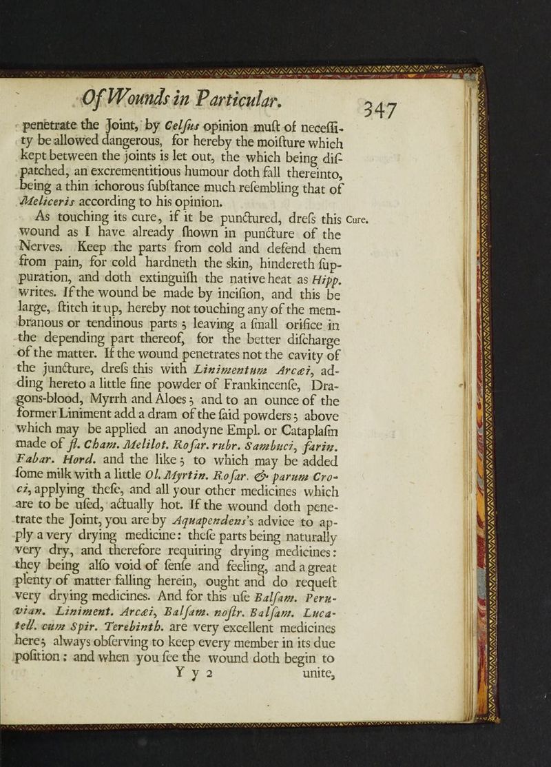 penetrate the Joint, by Gel/us opinion mutt of necefli- ty be allowed dangerous, for hereby the moifture which kept between the joints is let out, the which being dif patched, an excrementitious humour doth fall thereinto, Meliceris according to his opinion. 347 wound as I have already fhown in pun@ure of the Nerves. Keep the parts from cold and defend. them from pain, for cold hardneth the skin, hindereth fup- puration, and doth extinguifh the native heat as Hipp. writes. Ifthe wound be made by incifion, and this be large, ftitch itup, hereby not touching any of the mem- branous or tendinous parts 5 leaving a {mall orifice in the depending part thereof, for the better difcharge of the matter. If the wound penetrates not the cavity of the juncture, drefs this with Lizimextum Arcei, ad- ding hereto a little fine powder of Frankincenfe, Dra- gons-blood, Myrrh and Aloes; and to an ounce of the former Liniment adda dram of the faid powders; above which may be applied an anodyne Empl. or Cataplafn made of ff. Cham. Melilot. Rofar. rubr. Sambuci, farin. Fabar. Hord. and the like; to which may be added fome milk with a little OL. Agyrtin. Ro far. &amp; parum Cro- cz, applying thefe, and all your other medicines which are to be ufed, actually hot. If the wound doth pene- trate the Jomt, you are by Aguapendews’s advice to ap- ply avery drying medicine: thefe parts being naturally very dry, and therefore requiring drying medicines : they being alfo void of fenfe and feeling, and agreat plenty of matter falling herein, ought and do requett very drying medicines. And for this ufe Balfam. Pern- vian. Liniment. Arcei, Balfam. noftr. Balfam. Luca- tell. cum Spir. Terebinth. are very excellent medicines heres always obferving to keep every member in its due pofition ; and when you fee the wound doth begin to Cad 2 { > } f 27, UNOS ISI LUSI SS ASS hn? * tala dee. Mace VATAYA®, NINES FN PIN INYAY RY ST RI ESISSIS th Gs, WEL ING, IWS NNN NEN EAE EA RE ie VI AE AY, VNU REIS RS ¥ roe BS IMIS a Gown we Wh »