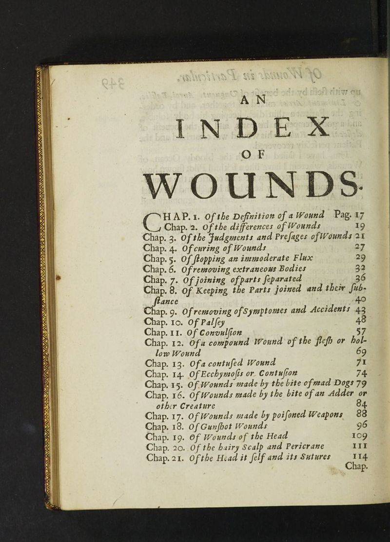 INIA, Y/N /S 4, MIVA ILDS IRANI re —- ie SAMKST/AYS (ats) pape APY: ee PST SI SLSISL EL ITE SRI DIS SLI SON re . : G2 AP.1. Of the Definition of aWound Pag, 17 Chap. 2. Of the differences of Wounds 19 Chap. 3. Of the Judgments and Prefages of Wounds 24 Chap. 4. Of curing of Wounds 27 Chap. 5. Of topping an immoderate Flux 29 Chap. 6. Of removing extraneous Bodies 32 Chap. 7. Of joining of parts feparated 36 Chap. 8. Of Keeping the Parts joined and thei fub- fiance 490 Chap. 9. Of removing of Symptomes and Accidents 43 Chap. 10. Of Palfey 48 Chap. 11. Of Convulfion 57 Chap. 12. Of a compound Wound of the flefo or hol- low Wound 69 Chap. 13. Of a contufed Wound 71 Chap. 14. Of Ecchymofis or. Contufion 74 Chap. 15. Of Wounds made by the bite of mad Dogs 79 Chap. 16. Of Wounds made by the bite of aw Adder or other Creature 84. Chap. 17. Of Wounds made by poifoned Weapons 38 Chap. 18. Of Gunfhot Wounds 96 Chap. 19. Of Wounds of the Head 109 Chap. 20. Of the hairy Scalp and Pericrane 11 Chap. 21. Of the Head it felf and its Sutures 114 Chap.