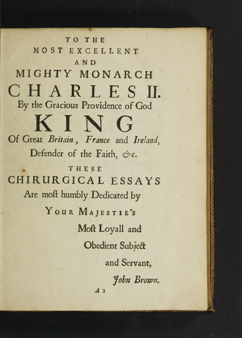 TO THE MOST EXCELLENT AND MIGHTY MONARCH CHARLES II. By the Gracious Providence of God KING Of Great Britain, France and Ireland, Defender of the Faith., &c. . THESE CHIRURGICAL ESSAYS Are moil humbly Dedicated by ' ' ' N Your Majesties Moll Loyall and Obedient Subject and Servant, John Brown, A 2