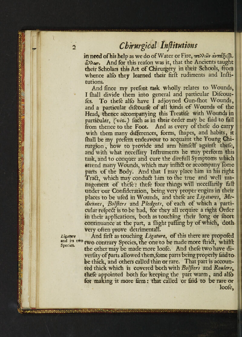 2 Cbirurgical Injlitutiom in need of his help as we do of Water or Fire, vtzfa&v dvi afcw. And for this reafon was it, that the Ancients taught their Scholars this Art of Chirurgery in their Schools, from j whence alfo they learned their firft rudiments and Infti- tutions. And fince my prefent task wholly relates to Wounds, ; I (hall divide them into general and particular Difeour- j fes. To thefe alfo have I adjoyned Gun-fhot Wounds, j and a particular difcourfe of all kinds of Wounds of the j Head, thence accompanying this Treadle with Wounds in particular, (viz,) (uch as in their order may be (aid to fall from thence to the Foot. And as every of thefe do carry with them many differences, forms, (hapes, and habits, it. (hall be my prefent endeavour to acquaint the Young Chi- rurgion, how to provide and arm himfelf againft thefe, and with what neceflary Tnftruments he may perform this task, and to conquer and cure the direfull Symptoms which attend many Wounds, which may inflift or accompany (bme parts of the Body. And that I may place him in his right Trad, which may condud him to the true and well ma¬ nagement of thefe: thefe four things will neceflarily fall' under our Confideration, being very proper engins in their places to be ufed in Wounds, and thefe are Ligatures, Me+ diciues, BoIJiers and Pledgets, of each of which a parti¬ cular refped is to be had, for they all require a right Order in their applications, both as touching their long or (hort continuance at the part, a (light pafiing by of which, doth i very often prove detrimental 1. Lriamt And firft as touching Ligature, of this there are propofed ^cciis m°two contrary Species, the one to be made more drift, whilft the other may be made more loofe. And thefe two have di- verfity of parts allowed them,(bme parts being properly (aid to j be thick, and others called thin or rare. That part is accoun¬ ted thick which is covered both with Bolfters and Roulersy thefe appointed both for keeping the part warm, and alfo for making it more firm: that called or (aid to be rare or loofe.