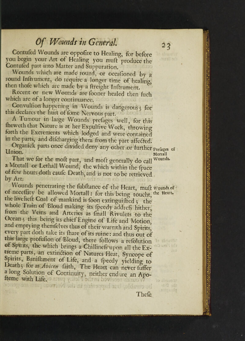 Contufed Wounds are oppofite to Healing, for before you begin your Art of Healing you muft produce the Contufed part into Matter and Suppuration. Wounds which are made round, or occafioned by a round Inftrument, do require a longer time of healing, then thofe which are made by a freight Inftrument. Recent or new Wounds are (boner healed then fuch which are of a longer continuance. Convulfion happening in Wounds is dangerous^ for this declares the hurt of fbme Nervous part. A Tumour in large Wounds prefages well, for this fheweth that Nature is at her Expulfive Work, throwing forth the Excrements which lodged and were contained in the parts, and di (charging them from the part affedted. Organick parts once divided deny any other or further Union. That we for the mod part, and moft generally do call a Moitall or Lethall Wound, the which within the (pace of few hours doth caufe Death, and is not to be retrieved by Art. Prefages of Morcall Wounds. Wounds penetrating the fubftance of the Heart, muft wounds of of neceffity be allowed Mortall; for this being toucht the Hcarc* the livelieft Coal of mankind is foon extinguifhed 3 the whole Train of Bloud making its (peedy addrefs hither from the Veins and Arteries as fmall Rivulets to the Ocean 3 this being its chief Engine of Life and Motion, and emptying themfelves thus of their warmth and Spirits5 every part doth take its (hare of its mine : and thus out of this large profufion of Bloud, there follows a refolution of Spirits, the which brings a Chillindsupon all the Ex¬ treme parts, an extinction of Natures Heat, Syncope of Spirits, Bamfhment of Life, and a fpeedy yielding to eath^ for as Avicen faith, The Heart can never fuffer a long Solution of Continuity, neither endure an Apo- Iteme with Life, 4 Thefe
