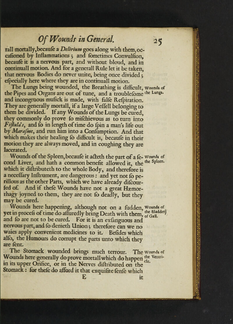 rail mortally,becaufe a Delirium goes along with them, oc- cafioned by Inflammations j and fometimcs Convulfion, becaufe it is a nervous part, and without bloud, and in continuall motion. And for a generall Rule let it be taken, that nervous Bodies do never unite, being once divided 5 efpecially here where they are in continuall motion. The Lungs being wounded, the Breathing is difficult, wound* of the Pipes and Organs are out of tune, and a troublefbmethc Lunss* and incongruous mulick is made, with fake Refpiration. They are generally mortall, if a large Veffell belonging to them be divided. If any Wounds of the Lungs be cured, they commonly do prove fo mifehievous as to turn into FiftuUs, and fo in length of time do (pin a man s life out by Alarajme, and run him into a Confamption. And that which makes their healing fo difficult is, becaufe in their motion they are always moved, and in coughing they are lacerated. Wounds of the Spleen, becaufe it adeth the part of a fe- wound* of cond Liver, and hath a common benefit allowed it, thethc splccn’ which it diftributeth to the whole Body, and therefore is a neceflary Inftrument, are dangerous: and yet not fo pe- rillous as the other Parts, which we have already difeour- fed of And if thefe Wounds have not a great Hsemor- rhagy joyned to them, they are not fo deadly, but they may be cured. Wounds here happening, although not on a fudden, wound* of yet in procefs of time do afluredly bring Death with them, JcG^,Jdd^ and fo are not to be cured. For it is an exfanguous and nervous part, and fo denieth Union } therefore can we no waies apply convenient medicines to it. Befides which alfo, the Humours do corrupt the parts unto which they are font. The Stomack wounded brings much terrour. The wound* of Wounds here generally do prove mortall which do happen rl,lc Vcniri' in its upper Orifice, or in the Nerves diftributed on the e Stomack: for thefe do afford it that exquifite fenfe which E it
