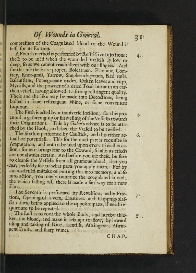 compreffion of the Coagulated bloud to the Wound it felfj for its Exition. A Fourth method is performed by Reftri&ive Inje&ions: thefe to be ufed when the wounded VefteJls ly low or deep, fo as we cannot reach them with our fingers. And for this ufe thefe are proper, Bolearmen. Plantane, Com- frey, Knot-grafs, Yarrow, Shepheards-pouch, Red roles, Balauftians, Pomegranate-rindes, Oaken leaves and cups’ Myrtills, and the powder of a dried Toad burnt in an ear¬ then vellell, having allowed it a ftrong reftringent quality. | Thefe and the like may be made into Decodtions, being boiled in lome reftringent Wine, or fome convenient Liquour. The Fifth is a&ed by a tranfverfe Incifion; for this pro¬ cured a gathering up or drivelling of the VefTells towards their Originations. This by Galen’s advice is to be atta¬ ched by the Hook, and then the Veffell to be twifted. The Sixth is performed by Cauftick, and this either ac- tuall or potentiall. This for the moft part is requifite in Amputation, and not to be ufed upon every triviall occa- fion: for as it brings fear to the Coward, fo alfo its effefts are not alwaies certain. And before you ufe thefe, be Pure to cleanle the VefTells from all grumous bloud, that you 1 «-may perfefrly fee to what parts you apply them. For by an unadvifed miftake of putting this into memory, and fo into aftion, you onely cauterize the coagulated bloud, the which falling off, there is made a fair way for a new Flux. The Seventh is performed by Revulfion, as by Fric¬ tions, Opening of a vein. Ligatures, and Cupping-glaT fes : thefe being applied to the oppofite parts, if need re¬ quire are to be repeated. ? The Laft is to cool the whole Body, and hereby thic¬ ken the Bloud, and make it lefs apt to flow, by inward ufing and taking of Rice, Lentills, Aftringents, Aftrin- gcnt Fruits, and fharp Wines.