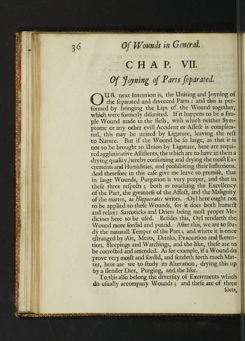 CHAP. VII. I • f j ■/'- * Of Joyning of Parts feparated. I OU R. next Intention is, the Uniting and Joyning of the feparated and divorced Parts : and this is per¬ formed by bringing the Lips of the Wound together, which were formerly difunited. If it happens to be a Am¬ ple Wound made in the flefh, with which neither Sym- i ptome or any other evill Accident or Affeft is complica- | ted, this may be united by Ligature, leaving the reft | to Nature. But if the Wound be fo large, as that it is not to be brought to Union by Ligature, here are requi¬ red agglutinative Aftiftents, the which are to have in them a drying quality.hereby consuming and drying the moift Ex¬ crements and Humidities, and prohibiting their Influxions. And therefore in this cafe give me leave to premife, that in large Wounds, Purgation is very proper,, and that in thefe three relpefts 5 both as touching the Excellency of the Part, the greatnels of the Affeft, and the Malignity of the matter, as Hippocrates writes. Oyl here ought not to be applied to thefe Wounds, for it does both humeft. and relax: Sarcoticks and Driers being moft proper Me¬ dicines here to be ufed. Belides this, Oyl rendreth the Wound more fordid and putrid. After this, we are to ftu- dy the naturalL Temper of the Part} and where it is once eftranged by .Air, Meats, Drinks, Evacuation and Reten¬ tion, Sleepings and Watchings, and the like, thefe are to be corre&ed and amended. As for example, if a Wound do prove very moift and fordid,, and fendeth forth much Mat¬ ter, here are we to ftudy its Alteration, drying this up by a Gender Diet, Purging, and the like. Tp.this alfo belong the diverftty of Excrements- which do ufoafly accompany Wounds 5 and thefe are of three forts* j Wi aVAWv'v''