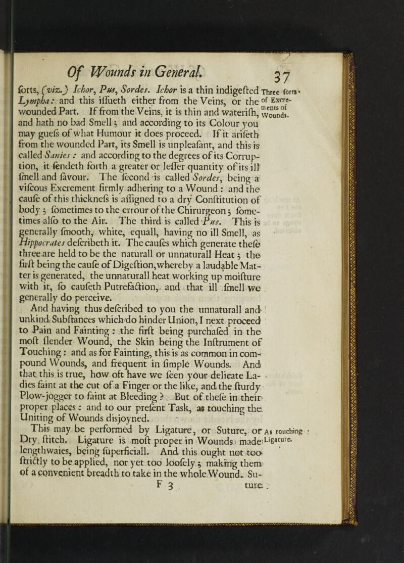 forts, (viz.) Ichor, Pus, Sordes. Ichor is a thin indigefted Three Corn* Lympha: and this ififueth either from the Veins, or theofE5rcre' wounded Part. If from the Veins, it is thin and waterifh, wound!, and hath no bad Smell $ and according to its Colour you may guefs of what Humour it does proceed. If it arifeth from the wounded Part, its Smell is unpleafant, and this is called Sanies : and according to the degrees of its Corrup¬ tion, it tendeth forth a greater or lefler quantity of its ill lmell and favour. The fecond is called Sordes, being a vifeous Excrement firmly adhering to a Wound : and the caufe of this thicknefs is affigned to a dry Conftitution of body 3 (ometimes to the errour of the Chirurgeon 3 fome- times alfo to the Air. The third is called Pus. This is Generally fmooth, white, equall, having no ill Smell, as lippocrates deferibeth it. The caufes which generate thefe three are held to be the naturall or unnaturall Heat 3 the firft being the caufe of Digeftion, whereby a laudable Mat¬ ter is generated, the unnaturall heat working up moifture with it, fo caufeth Putrefa&ion,, and that ill Tmell we generally do perceive. And having thus deferibed to you the unnaturall and unkind Subftances which do hinder Union, I next proceed to Pain and Fainting : the firft being purchafed in the moft (lender Wound, the Skin being the Inftrument of Touching : and as for Fainting, this is as common in com¬ pound Wounds, and frequent in fimple Wounds. And that this is true, how oft have we feen-.your delicate La- - dies faint at the cut of a Finger or the like, and the fturdy Plow-jogger to faint at Bleeding > But of thefe in their proper places: and to our prefent Task, as touching the Uniting of Wounds disjoyned. This may be performed by Ligature, or Suture, or a* touching Dry ftitch. Ligature is moft proper in Wounds; made:Lisacurc* lengthwaies, being fuperficialL And, this ought not too ftriftly to be applied, nor yet too loofely 3 making them of a convenient breadth to take in the whole Wounds Su- F 3 tui.e*: