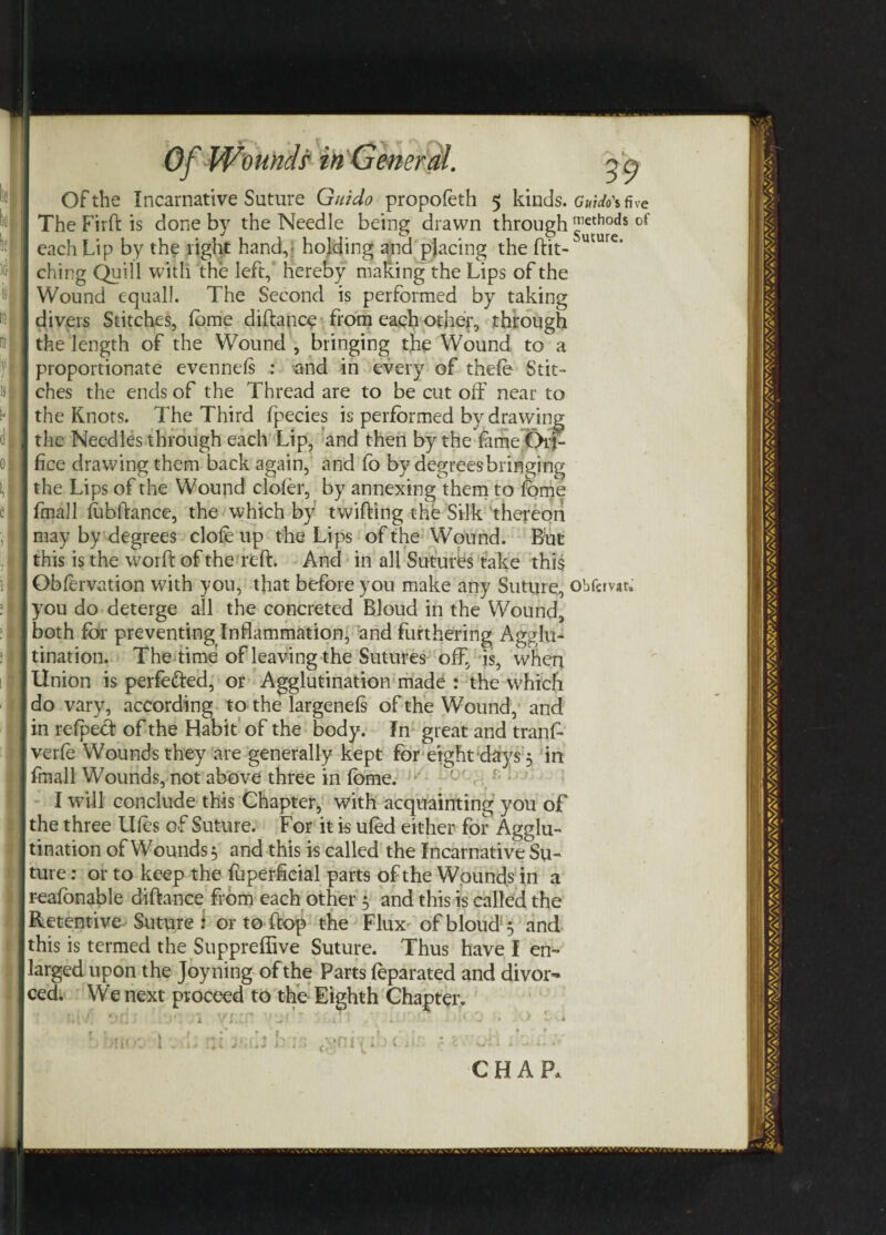 0} > Of Wounds* in General. g a Of the Incarnative Suture Guido propofeth 5 kinds. g»/M five The Firft is done by the Needle being drawn through of each Lip by the light hand,; holding and placing the ftit-uture‘ ching Quill with the left, hereby making the Lips of the Wound equal!. The Second is performed by taking divers Stitches, fome diftance from each other, through the length of the Wound , bringing the Wound to a proportionate evennds : and in every of thefe Stit¬ ches the ends of the Thread are to be cut off near to the Knots. 7’he Third fpecies is performed by drawing the Needles through each Lip, and then by the fame Ori¬ fice drawing them back again, and fo by degrees bringing the Lips of the Wound clofer, by annexing them to feme final 1 fabftance, the which by twitting the Silk thereon may by degrees dole up the Lips of the Wound. But this is the worft of the reft. And in all Sutures take this Obfirvation with you, that before you make any Suture, obfcrvar. you do deterge all the concreted Bloud in the Wound, both for preventing Inflammation, and furthering Agglu¬ tination. The time of leaving the Sutures off, is, when Union is perfected, or Agglutination made : the which do vary, according to the largenefs of the Wound, and in relpect of the Habit of the body. In great and tranff verfe Wounds they are generally kept for eight days 5 in finall Wounds, not above three in fome. I will conclude this Chapter, with acquainting you of the three Uffs of Suture. For it is ufed either for Agglu¬ tination of Wounds 5 and this is called the Incarnative Su¬ ture : or to keep the fuperficial parts of the Wounds in a reafonable diftance from each other 5 and this is called the Retentive Suture i or to-(top the Flux of bloud $ and this is termed the Suppreffive Suture. Thus have I en¬ larged upon the Joyning of the Parts feparated and divor¬ ced. We next proceed to the Eighth Chapter. >m >.*nr CHAP,