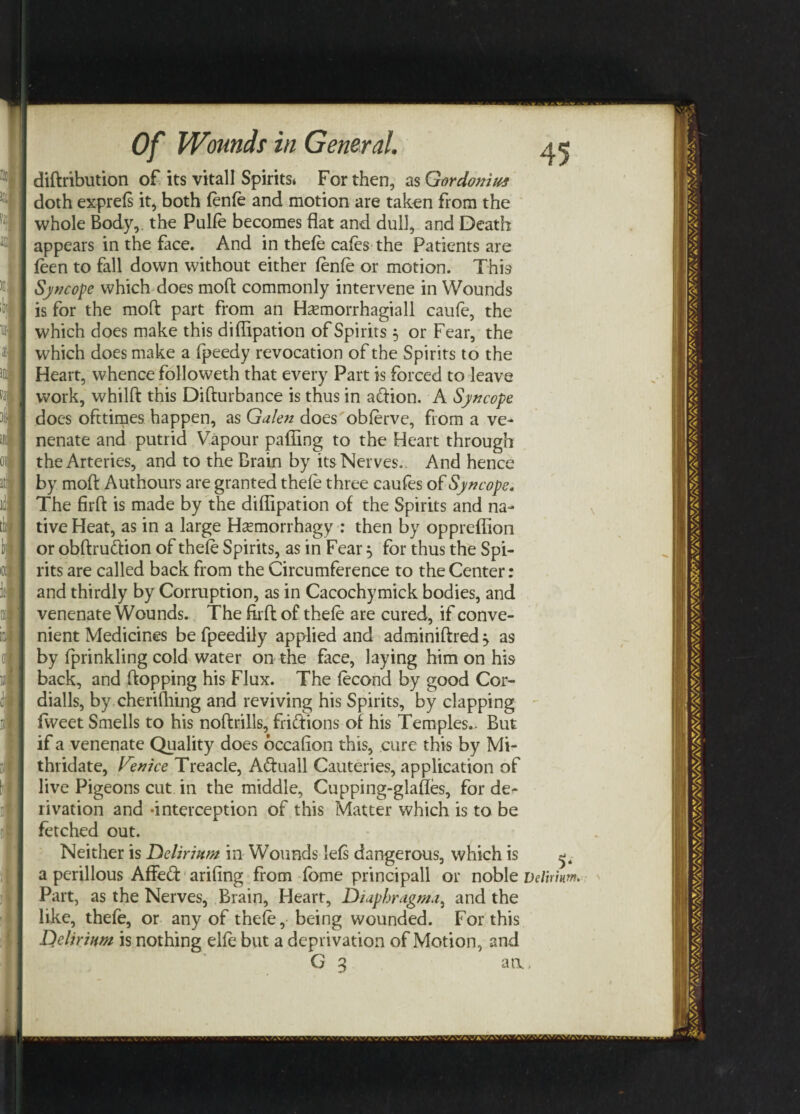 diftribution of its vitall Spirits* For then, as GordonitM doth exprels it, both lenle and motion are taken from the whole Body, the Pulfe becomes flat and dull, and Death appears in the face. And in thefe cafes the Patients are leen to fall down without either lenle or motion. This Syncope which does moft commonly intervene in Wounds is for the moft part from an Hasmorrhagiall caufe, the which does make this diflipation of Spirits 5 or Fear, the which does make a Ipeedy revocation of the Spirits to the Heart, whence followeth that every Part is forced to leave work, whilft this Difturbance is thus in atftion. A Syncope does ofttimes happen, as Galen does obferve, from a ve- nenate and putrid Vapour palling to the Heart through the Arteries, and to the Brain by its Nerves. And hence by moft Authours are granted thele three caufes of Syncope. The firft is made by the diflipation of the Spirits and na¬ tive Heat, as in a large Hsemorrhagy : then by oppreflion or obftru&ion of thele Spirits, as in Fear 5 for thus the Spi¬ rits are called back from the Circumference to the Center: and thirdly by Corruption, as in Cacochymick bodies, and venenate Wounds. The firft of thele are cured, if conve¬ nient Medicines be fpeedily applied and adminiftred ^ as by Iprinkling cold water on the face, laying him on his back, and flopping his Flux. The lecond by good Cor- dialls, by.cherifhing and reviving his Spirits, by clapping fvveet Smells to his noftrills, friftions of his Temples.. But if a venenate Quality does occalion this, cure this by Mi- thridate, Venice Treacle, Adfuall Cauteries, application of live Pigeons cut in the middle, Cupping-glafles, for de^ rivation and -interception of this Matter which is to be fetched out. Neither is Delirium in Woundsdels dangerous, which is a perillous AfFe<ft ariling from fome principall or noble Delirium. Part, as the Nerves, Brain, Heart, Diaphragma, and the like, thefe, or any of thele, being wounded. For this Delirium is nothing elle but a deprivation of Motion, and G 3 an.