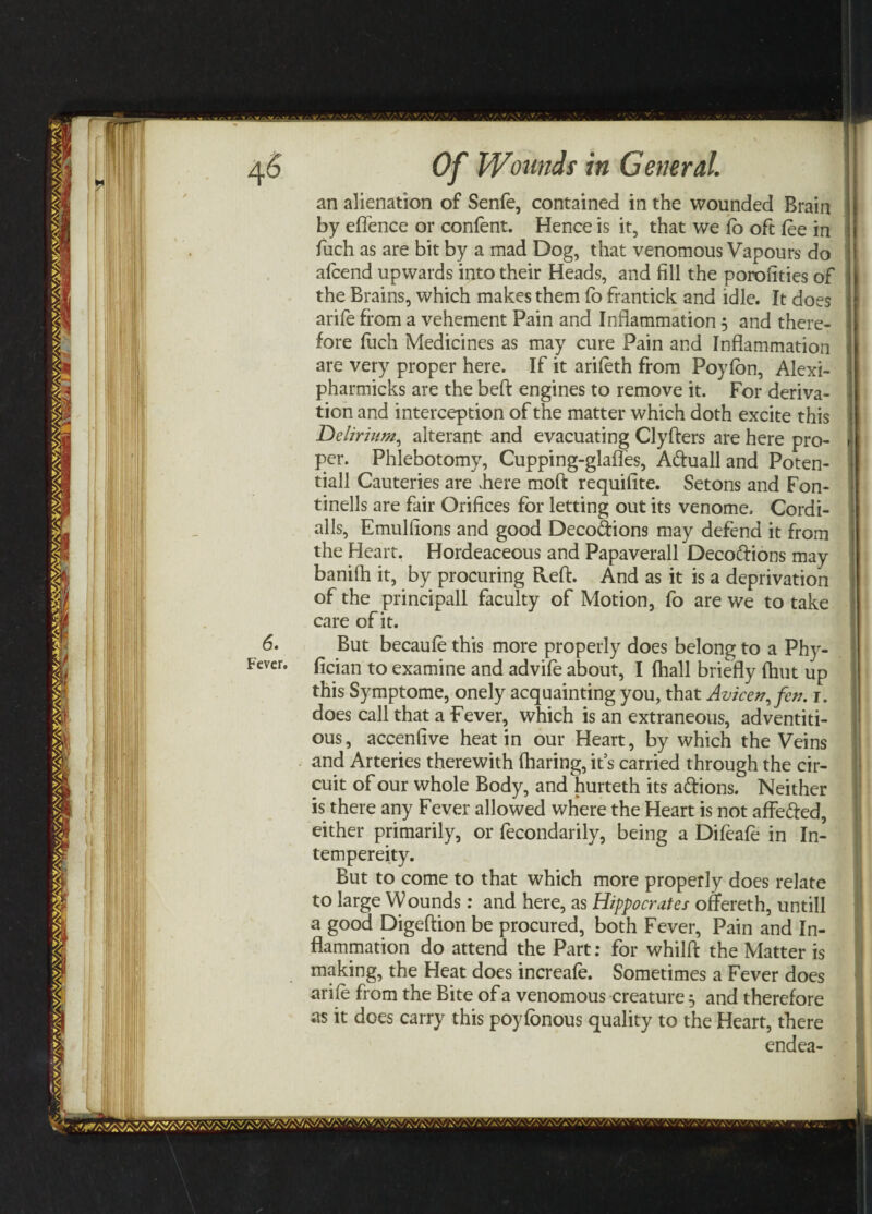 an alienation of Senfe, contained in the wounded Brain by eflence or confent. Hence is it, that we fo oft fee in fuch as are bit by a mad Dog, that venomous Vapours do afcend upwards into their Heads, and fill the porofities of the Brains, which makes them fb frantick and idle. It does arife from a vehement Pain and Inflammation 5 and there¬ fore fuch Medicines as may cure Pain and Inflammation are very proper here. If it arifeth from Poyfbn, Alexi- pharmicks are the beft engines to remove it. For deriva¬ tion and interception of the matter which doth excite this Tdelirium, alterant and evacuating Clyfters are here pro¬ per. Phlebotomy, Cupping-glafles, Aduall and Poten- tiall Cauteries are Jiere raoft requifite. Setons and Fon- tinells are fair Orifices for letting out its venome, Cordi- alls, Emulfions and good Decodions may defend it from the Heart. Hordeaceous and Papaverall Decodions may banifh it, by procuring Heft. And as it is a deprivation of the principall faculty of Motion, fo are we to take care of it. But becaufe this more properly does belong to a Phy- fician to examine and advife about, I fhall briefly (hut up this Symptome, onely acquainting you, that Avicen,fcn. 1. does call that a Fever, which is an extraneous, adventiti¬ ous, accenfive heat in our Heart, by which the Veins and Arteries therewith fharing, it’s carried through the cir¬ cuit of our whole Body, and hurteth its adions. Neither is there any Fever allowed where the Heart is not affeded, either primarily, or fecondarily, being a Difeafe in In- tempereity. But to come to that which more properly does relate to large Wounds: and here, as Hippocrates offereth, untill a good Digeftion be procured, both Fever, Pain and In¬ flammation do attend the Part: for whilft the Matter is making, the Heat does increafe. Sometimes a Fever does arife from the Bite of a venomous creature 5 and therefore as it does carry this poyfbnous quality to the Heart, there endea- /r^v.‘Ws'wib/£v/ aV bVa N NVaVAV Vv/vY