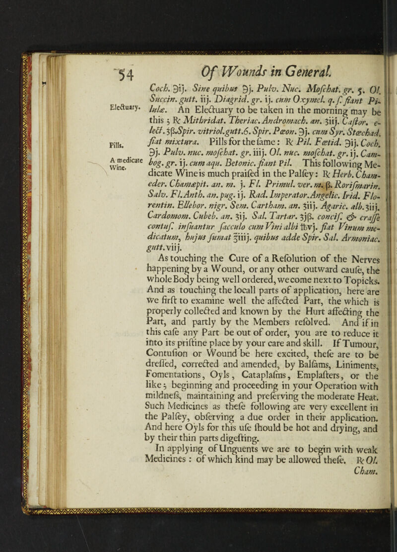 Eleftuary. Pills. A medicate Wine. Of Wounds in General. '! Coch. 9ij. Sine quibus 9j. Pulv. Nuc. Mofihat.gr. 5. 01. j Succin. gutt. iij. Diagrid.gr. ij. cum Oxymel. q.fi fiant Pi. | luU. An Eleduary to be taken in the morning may be ! this 5 R Mithridat. Theriac. Andromach. an. $iij. Caflor, e- j lelt. 5fi.Spir. vitriol.gutt.6. Spir. Poeon. 9j. cum Syr. Stoschad. i fiat mixtura. Pills for the lame : R Pil. Fcstid. 9ij. Coch. i| 3j. Pulv. nuc. mofichat. gr. iiij. 01. nuc. mofehat. gr. ij. Cam- , bog. gr. ij. cum aqu. Betonic.fiant Pil. This following Me¬ dicate Wine is much praifed in the Palfey: R Herb. Cham- eder. Cham£pit. an. m. j. FI. Primul. ver. m. p. Rorifimarin. Salv. Fl.Anth. an. pug. ij. Rad. Imperator.Angelic. [rid. Flo- rentin. EUebor. nigr. Sem. Cartham. an. $iij. Agaric, alb.%iij. Cardomom. Cubeb. an. $ij. Sal. Tartar. $j[3. concifi. crajje contufi infiuantur fiacculo cum Vini albi ftvj. fiat Vinum me- dicatum, hujus fumat §iiij. quibus adde Spir. Sal. Armoniac. gutt.Vu). As touching the Cure of a Refblution of the Nerves happening by a Wound, or any other outward caufe, the whole Body being well ordered, we come next to Topicks. And as touching the locall parts of application, here are we firffc to examine well the affeded Part, the which is properly colleded and known by the Hurt affeding the Part, and partly by the Members refolved. And if in this cafe any Part be out of order, you are to reduce it into its priftine place by your care and skill. If Tumour, Contufion or Wound be here excited, thefe are to be drefled, correded and amended, by Balfams, Liniments, Fomentations, Oyls, Cataplafms, Emplafters, or the like 3 beginning and proceeding in your Operation with mildnefs, maintaining and preferving the moderate Heat. Such Medicines as thefe following are very excellent in the Palfey, obferving a due order in their application. And here Oyls for this ufe Ihould be hot and drying, and by their thin parts digefting. In applying of Unguents we are to begin with weak Medicines: of which kind may be allowed thefe. RO/. Cham. V -