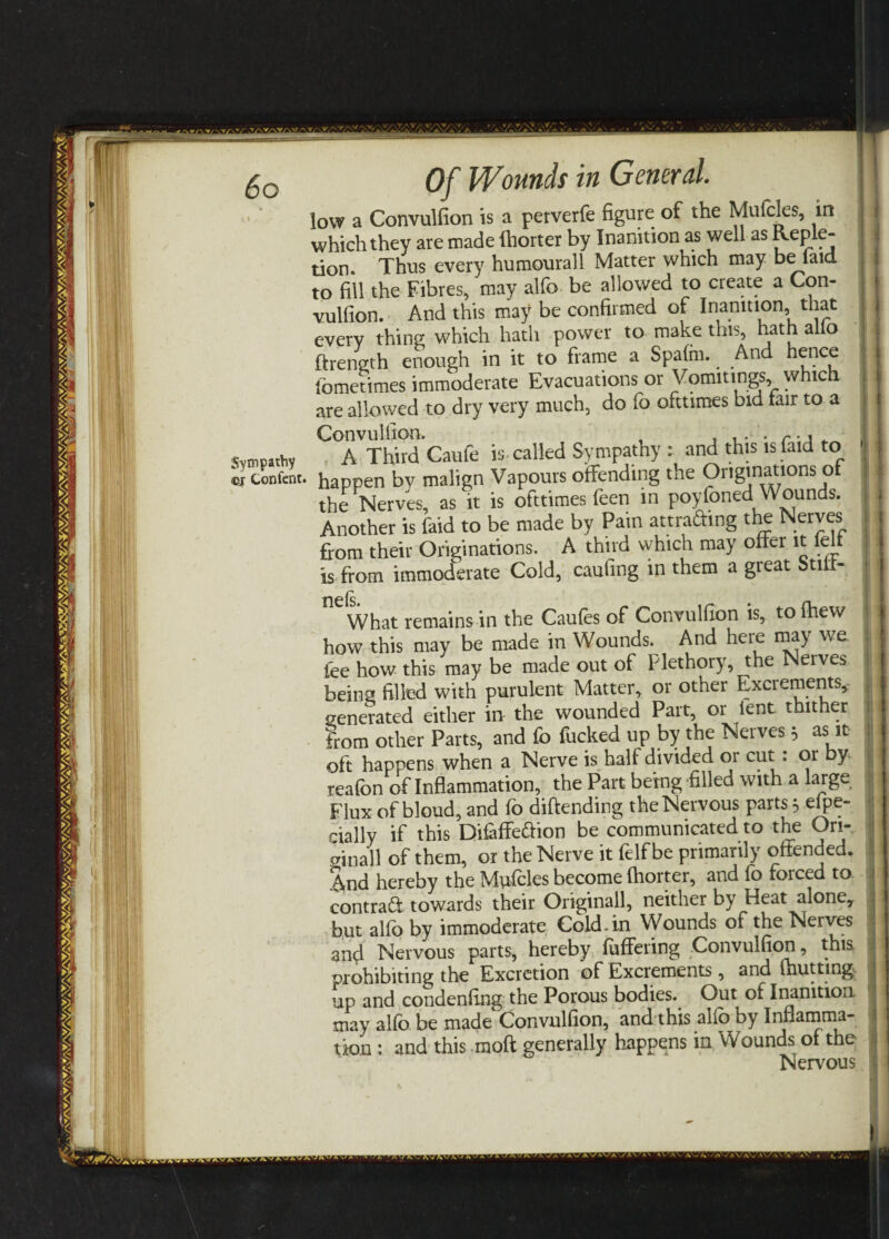 low a Convulfion is a perverfe figure of the Mufcles, in which they are made (horter by Inanition as well as Reple¬ tion. Thus every humourall Matter which may be laid to fill the Fibres, may alfo be allowed to create a Con¬ vulfion. And this may be confirmed of Inanition, that every thing which hath power to make this, hath alio firength enough in it to frame a Spafm.. And hence lbmetimes immoderate Evacuations or Vomitings, which are allowed to dry very much, do fo ofttimes bid lair to a Convulfion. . A Third Caufe is called Sympathy : and this is faid to happen by malign Vapours offending the Originations of the Nerves, as it is ofttimes feen in poyfoned Wounds. Another is faid to be made by Pain attra&ing the Nerves fora their Originations. A third which may offer it felt is from immocferate Cold, caufing in them a great Still- ng is What remains in the Caufes of Convulfion is, tofhew how this may be made in Wounds. And here may we. fee how this may be made out of Hethory, the Nerves being filled with purulent Matter, or other Excrements, generated either in the wounded Part, or lent thither from other Parts, and fo fucked up by the Nerves 5 as it oft happens when a Nerve is half divided or cut: or by reafon of Inflammation, the Part being-filled with a large Flux of bloud, and fo diftending the Nervous parts 3 efpe- cially if this Difaffe&ion be communicated to the Ori- oinall of them, or the Nerve it felf be primarily offended. And hereby the Mufcles become fhorter, and fo forced to contract towards their Originall, neither by Heat alone, but alfo by immoderate Cold-in Wounds of the Nerves an4 Nervous parts, hereby fuffering Convulfion, this prohibiting the Excretion of Excrements, and (hutting, up and condenfing the Porous bodies. Out of Inanition may alfo be made Convulfion, and this alio by Inflamma¬ tion : and this moft generally happens in Wounds of the Nervous 1