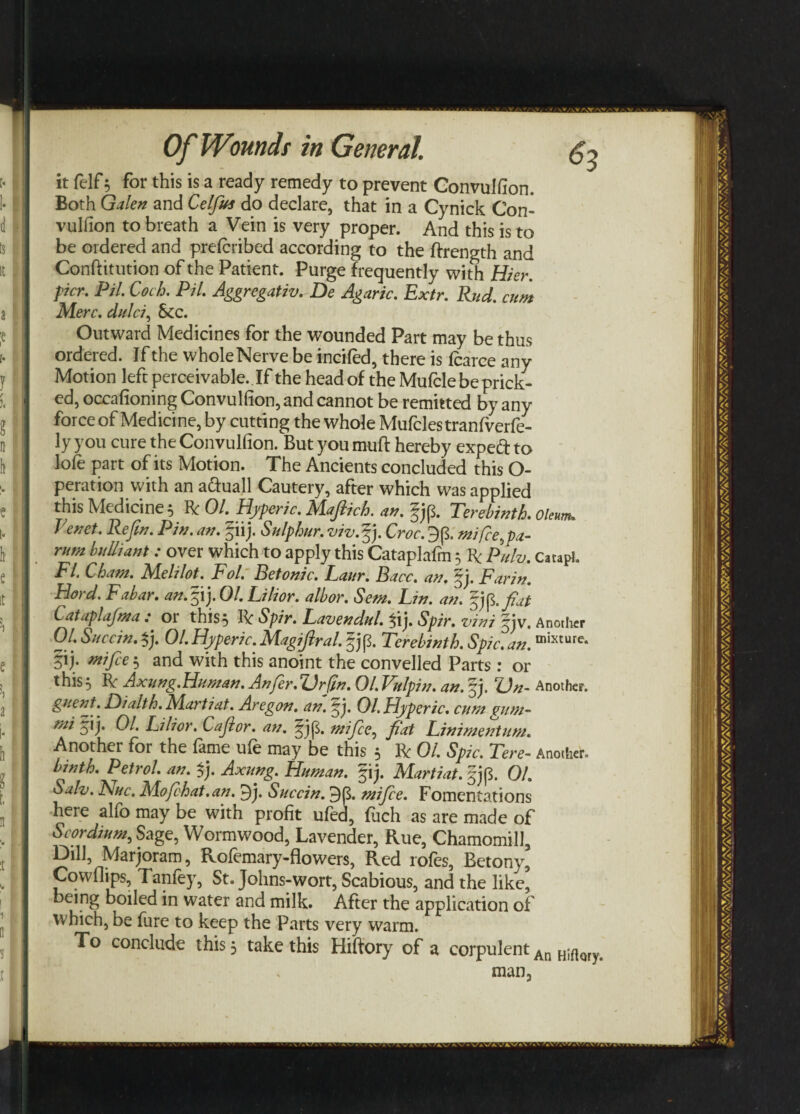 it felf 5 for this is a ready remedy to prevent Convulfion. Both Galen and Celfus do declare, that in a Cynick Con¬ vulfion to breath a Vein is very proper. And this is to be ordered and preteribed according to the ftrength and Conftitution of the Patient. Purge frequently with Hier. per. PH. Coch. PH. Aggregate. De Agaric. Extr. Rud. cum Merc, dulci, See. Outward Medicines for the wounded Part may be thus ordered. If the wholeNerve be incited, there is tearce any Motion left perceivable. If the head of the Mufcle be prick¬ ed, occafioning Convulfion, and cannot be remitted by any force of Medicine, by cutting the whole Mufclestranfrerfe- ly you cure the Convulfion. But you mute hereby expe£ to lote part of its Motion. The Ancients concluded this O- peration with an a&uall Cautery, after which was applied this Medicine 5 Be 01. Hyperic. Mafiich. an. fjp. Terebinth, oleum. Revet. Refin. Pin. an. § iij. Sulphur, viv.fp Croc. 3p. mi fee,pa- rum buUiant : over which to apply this Cataplafm 5 R Pulv. CatapJ. FI. Cham. Melilot. Fol. Betonic. Laur. Bacc. an. fip Farin. Fiord. Fabar. an.pj.Ol. Filior. albor. Sem. Lin. an. fiat Cataplafma : or this 5 IV Spir. Lavendul. Spir. vini jjv. Another 01. Succin. $j. 01. Hyperic. Magifiral. §jp. Terebinth. Spic. an. mixturc- §ij- mfie 3 and with this anoint the convelled Parts: or this 5 IV Axung.Human. Anfer. Or (In. 01. Vulpin. an. jj. On- Another. guent. Dialth. Martiat. Aregon. an. fi. 01. Hyperic. cum oum- mi yij. 01. Lilior. Cafior. an. ^jp. mifee, fiat Linimentum. Another for the fame ufe may be this 5 R 01. Spic. Tere- Another. binth. Petrol, an. $j. Axung. Human, fij. Martiat. §jp. 01. Salv. Flue. Mofchat.an. 9j. Succin. 9p. mifice. Fomentations here alfo may be with profit ufed, fuch as are made of Scordium.Szge, Wormwood, Lavender, Rue, Chamomill, Dill, Marjoram, Rotemary-flowers, Red rotes, Betony, Cowfiips, Tanfey, St. Johns-wort, Scabious, and the like’ being boiled in water and milk. After the application of which, be fure to keep the Parts very warm. To conclude this 3 take this Hiftory of a corpulent An HiftQry# man,