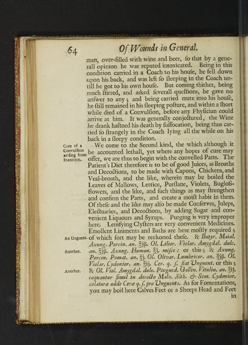 man, over-filled with wine and beer, fo that by a gene- rail opinion he was reputed intoxicated. Being in this condition carried in a Coach to his houfe, he fell down upon his back, and was left fo deeping in the Coach un¬ till he got to his own houfe. But coming thither, being much ftirred, and asked feverall queftions, he gave no anfwer to any } and being carried mute into his houfe, he dill remained in his deeping pofture, and within a fhort while died of a Convulfion, before any Phyfician could arrive at him. It was generally conjectured, the Wine he drank haftned his death by fuffocation, being thus car¬ ried fb ftrangely in the Coach lying all the while on his back in a deepy condition. Cure Of a We come to the Second kind, the which although it convulfion be accounted lethall, yet where any hopes of cure may inanh1on.0m offer, we are thus to begin with the convelled Parts. The Patient’s Diet therefore is to be of good Juices, as Broaths and Decoctions, to be made with Capons, Chickens, and Veal-broath, and the like, wherein may be boiled the Leaves of Mallows, Lettice, Purdane, Violets, Buglofs- flowers, and the like, and fuch things as may ftrengthen and confirm the Parts, and create a moift habit in them. Of thefe and the like may alfo be made Conferves, Juleps, Ele&uaries, and DecoCtions, by adding Sugar and con¬ venient Liquours and Syrups. Purging is very improper here. Lenifying Clyfters are very convenient Medicines. Emollent Liniments and Baths are here moftly required 5 An Unguent, of which fort may be reckoned thefe. ft Butyr. Maial. Axung. Porcin. an. jj|3. 01. Lilior. Violar. Amygdal. dulc. an. §jp. Axung. Human. §j. mi fie : or this 5 ft: Axung. Porcin. Pomat. an. §j. 01. Olivar. Lumbricor. an. §jp. 01. Violar. Cydonior. an. ^ij. Cer. q. fi. fiat Unguent, or this ft OL Viol. Amygdal. dufo, Pingued. Gallin. Vitulin. an. p). coquantum (imul in decoUo Alalv. Alth. & Sem. Cydonior. colatur£ aide Cer£ q.fi. pro Vnguento. As for Fomentations, you may boil here Calves Feet or a Sheeps Head and Feet Another. Another. in vj»