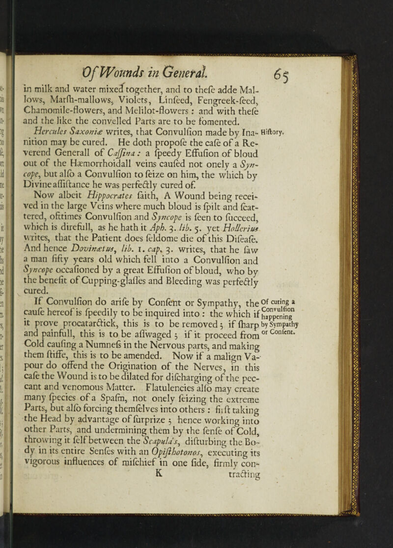 in milk and water mixed together, and to thefe adde Mal¬ lows, Marfh-mallows, Violets, Linfeed, Fengreek-feed, Chamomile-flowers, and Melilot-flowers: and with thefe and the like the convelled Parts are to be fomented. Hercules Saxoni£ writes, that Convulfion made by Ina- Hiftory, nition may be cured. He doth propofe the cafe of a Re¬ verend Generali of CaJJina: a fpeedy Effufion of bloud out of the Haemorrhoidall veins caufed not onely a Syn- cope, but alfo a Convulfion to feize on him, the which by Divine afliflance he was perfectly cured of Now albeit Hippocrates faith, A Wound being recei* ved in the large Veins where much bloud is fpilt and fcat- tered, ofttimes Convulfion and Syncope is feen to fucceed, which is direful!, as he hath it Aph. 3. lib. 5. yet Hollerith writes, that the Patient does feldome die of this Difeafe> And hence Dovin£tvs, lib. 1 .cap. 3. writes, that he law a man fifty years old which fell into a Convulfion and Syncope occafioned by a great Effufion of bloud, who by the benefit of Cupping-glafles and Bleeding was perfedly cured. If Convulfion do arife by Content or Sympathy, the of curin8 4 caufe hereof is fpeedily to be inquired into : the which if ha^nmg it prove procat a rftick, this is to be removed 3 if fharp by Sympathy and painfull, this is to be affwaged 3 if it proceed from or Confcnt* Cold caufing a Numnefs in the Nervous parts, and making them ftiffe, this is to be amended. Now if a malign Va-- pour do offend the Origination of the Nerves, in this cafe the Wound is to be dilated for diteharging of the pec¬ cant and venomous Matter. Flatulencies alfo may create many fpecies of a Spafm, not onely feizing the extreme Parts, but alfo forcing themfelves into others: fhft taking the Head by advantage of furprize 3 hence working into other Parts, and undermining them by the fenfe of Cold, throwing it telf between the Scapulas, difturbing the Bo¬ dy in its entire Sentes with an Opijlhotonos, executing its vigorous influences of mifehief in one fide, firmly con- K trading