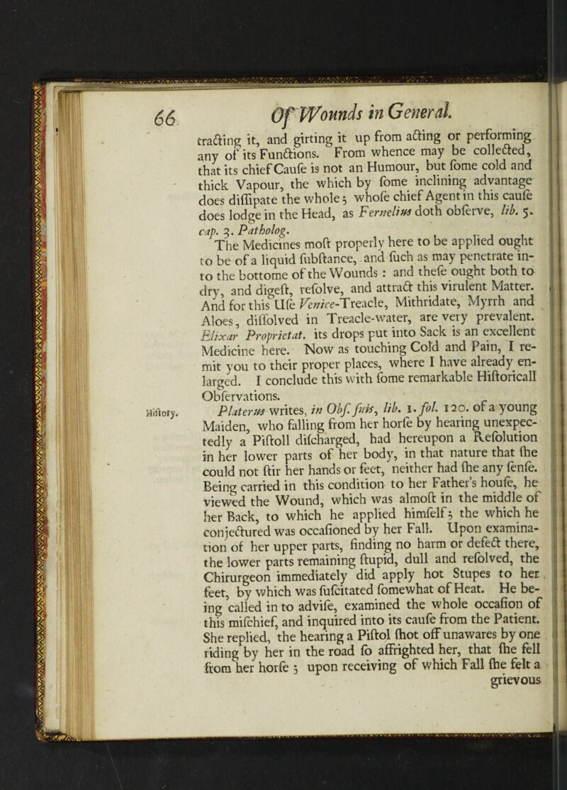 trading it, and girting it up from ading or performing any of its Fundions. From whence may be colleded, that its chief Caufe is not an Humour, but fome cold and thick Vapour, the which by fome inclining advantage does difiipate the whole 5 whofe chief Agent in this caufe does lodge in the Head, as Ferneliu* doth obferve, lib. 5. cap. 3. Patholog. The Medicines moft properly here to be applied ought to be of a liquid fubftance, and fuch as may penetrate in¬ to the bottome of the Wounds ‘ and thefe ought both to dry and digeft, refolve, and attrad this virulent Matter. And for this Ufe fWe-Treacle, Mithridate, Myrrh and Aloes, diffolved in Treacle-water, are very prevalent. Elixar P copyist at. its drops put into Sack is an excellent Medicine here. Now as touching Cold and Pain, I re¬ mit you to their proper places, where I have already, en¬ larged. I conclude this with fome remarkable Hiftoricall Observations. iftoty. Platsrus writes, in Obf. ///#, lib. i.fol. 120. of a young Maiden, who falling from her horfe by hearing unexpec¬ tedly a Piftoll difcharged, had hereupon a Refolution in her lower parts of her body, in that nature that Ihe could not ftir her hands or feet, neither had fhe any (en(e. Being carried in this condition to her Father’s houfe, he viewed the ^^ound, which was almoft in the middle of her Back, to which he applied himfelf* the which he conjedured was occafioned by her Fall. Upon examina¬ tion of her upper parts, finding no harm or defed there, the lower parts remaining ftupid, dull and refblved, the Chirurgeon immediately did apply hot Stupes to her feet, by which was fufcitated fomewhat of Heat. He be¬ ing called in to advife, examined the whole occafion of this mifchief, and inquired into its caufe from the Patient. She replied, the hearing a Piftol (hot off unawares by one riding by her in the road fo affrighted her, that (he fell from her horfe 5 upon receiving of which Fall fhe felt a grievous