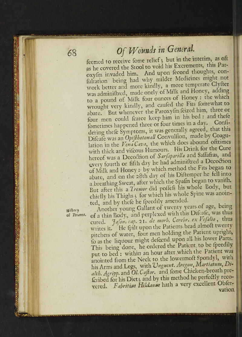 itiftoiy ©f Tetanos. Of Wounds in General. feemed to receive feme relief; but in the interim as oft as he covered the Stool to void his Excrements, this Par- oxvfm invaded him. And upon fecond thoughts con¬ futation being had why milder Mediemes might not work better and move kindly, a more temperate Cipher was adminiftred, made onely of Milk and Honey, ad tng to a pound of Milk four ounces of Honey : the which wrought very kindly, and caufed the Fits fomewhat to abate. But whenever the Paroxyfm Seized him, three or four men could feavee keep him m his bed : and thefe fometimes happened three or four times m a day. C°nii- dering thefe Symptoms, it was generally agreed that this Difeale was an Opifthotonall Convulfion, made by Coagu¬ lation in the Vena Cava, the which does abound ofttimes with thick and vifeous Humours. His Drink for the Cure hereof teas a Decoftion of Sarfipanlla and SalMras, and gyery fourth or fifth day he had adminiftred a Decoftion of Milk and Honey by which method the Fits began to abate, and on the 2.8th day of his Dtftemper he fell into a.breathing Sweat, after which the Spafm began to vanifh. But after this a Iremor did poflefs his whole Body, but i chiefly his Thighs; for which his whole Spine was anoin¬ ted, and by thefe he fpeedily amended. . Another young Gallant of twenty yeais of age, e.ng of a thin Body,, and perplexed with this Difeale, was thus cured, lafon. rap. 21. de morh. Cerebr. ex Vefaho , thus writes it/ He fpilt upon the Patients head almoft twenty pitchers of water, four men holding the Patient upngut, fo as the liquour might defeend upon all his lower Parts. This being done, he ordered the Patient, to be fpeedily put to bed : within an hour after which the Patient was anointed from the Neck to the lowermoft Spondyl, with his Arms and Legs, with Unguent. Aregon, MartiaUnu D>- alth. Agripp. and 01. Caftor. and fome Chtcken-broath Pre- fotibed for his Diet; and by this method he perfeftly reco¬ vered. Fafritw HildinKs hath a very excellent Obler- vation.