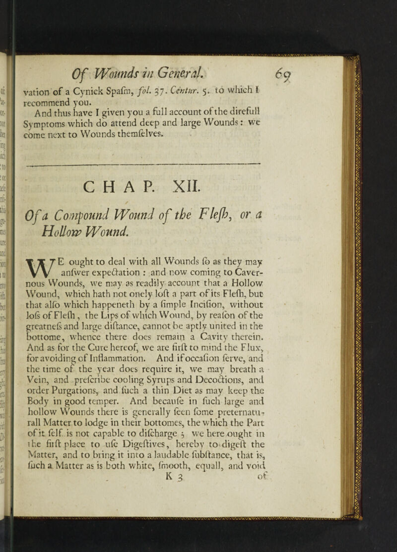 vation of a Cynick Spafm, fol. 37. Cent nr, 5. to which !. recommend you. And thus have I given you a full account of the direful! Symptoms which do attend deep and large Wounds: we come next to Wounds themfelves. CHAP. XII. ✓ Of* Compound Wound of the Fief), or a Hollow Wound. WE ought to deal with all Wounds fo as they may anfwer expectation : and now coming to Caver¬ nous Wounds, we may as readily account that a Hollow Wound, which hath not onely loft a part of its Flefh, but that alio which happeneth by a (imple Incifion, without lo(s of Flefh , the Lips of which Wound, by realon of the greatneftand large diftance, cannot be aptly united in the bottome, whence there does remain a Cavity therein. And as for the Cure hereof, we are firft to mind the Flux, for avoiding of Inflammation. And if occafton ferve, and the time of the year does require it, we may breath a Vein, and prefcribe cooling Syrups and Decodions, and order Purgations, and fiich a thin Diet as may keep the Body in good temper. And becatife in fuch large and hollow Wounds there is generally feen (bme preternatu? rail Matter to lodge in their bottomes, the which the Part of it (elf. is not capable to difcharge 5 we here ought in the Hi ft place to ule Digeftives, hereby to digeft the Matter, and to bring it into a laudable fubftance, that is. Inch a. Matter as is both white, fmooth, equall, and void K 3 of
