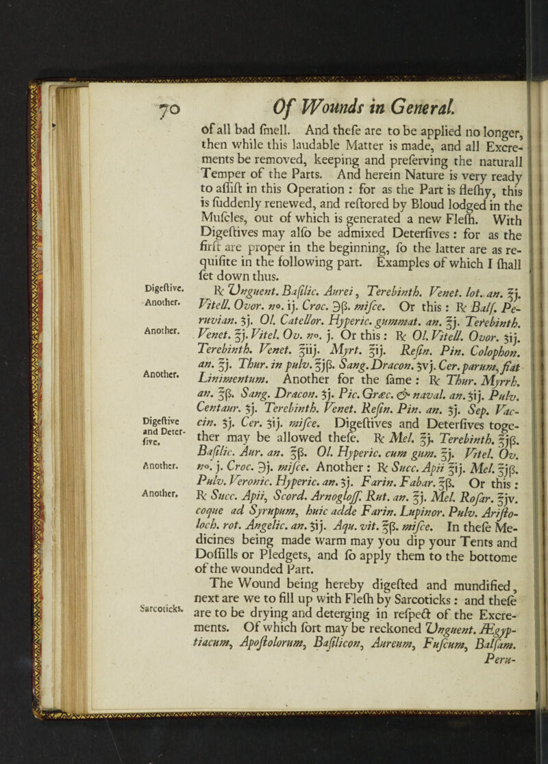 - ••• 7° Digeftivc. Another. Another. Another. Digeftive and Deter- fi?c. Sarcoticks. Of Wounds in General. of all bad fmell. And thefe are to be applied no longer, then while this laudable Matter is made, and all Excre¬ ments be removed, keeping and preferving the natural! Temper of the Parts. Ana herein Nature is very ready to aflift in this Operation : for as the Part is flefhy, this is faddenly renewed, and reftored by Bloud lodged in the Mufcles, out of which is generated a new Flefh. With Digeftives may alfo be admixed Deterfives: for as the firft are proper in the beginning, fo the latter are as re¬ quisite in the following part. Examples of which I fhall fet down thus. Ik Unguent. Baftlic. Aurei, Terebinth. Venet. lot. an. fp Vitell. Ovor. no. \p Croc. 9(3. mifce. Or this: Ik Balf. Pe¬ ruvian. $j. 01. CateUor. Hyperic. gummat. an. §j. Terebinth. Venet. |j. Vit el. Ov. no. j. Or this: Ik 01. Vitell. Ovor. $ij. Terebinth. Venet. fiij. Myrt. fij. Re fin. Pin. Colophon. an. fp Thur. in pulv. §j(3. Sang.Dracon. $vj. Cer. par urn, fiat Linimentum. Another for the fame : Ik Thur. Myrrh, an. §(3. Sang. Dr aeon. $j. Pic. Gr<ec. & naval, an. $i j. Pulv. Centaur. $p Terebinth. Venet. Rejln. Pin. an. $j. Sep. Vac- cin. $j. Cer. $ij. mifce. Digeftives and Deterfives toge¬ ther may be allowed thefe. Ik Mel. gp Terebinth. §j(3. Baft lie. Aur. an. |(3. 01. Hyperic. cum gum. gp Vtel. Ov. no. j. Croc. 9j. mifce. Another : Ik Succ. Apii fij. Mel. fj(3. Pulv. Veronic. Hyperic. an. $j. Far in. Fabar. §($. Or this: Ik Succ. Apii, Scord. Arnogloff. Rut. an. §j. Mel. Rofar. f jv. coque ad Syrupum, huic adde Farin. Lupinor. Pulv. Arijlo- loch. rot. Angelic, an. $ij. Aqu. vit. gp. mifce. In thefe Me¬ dicines being made warm may you dip your Tents and Dofiills or Pledgets, and fo apply them to the bottome of the wounded Part. The Wound being hereby digefted and mundified, next are we to fill up with Flefh by Sarcoticks: and thefe are to be drying and deterging in refpeft of the Excre¬ ments. Of which fort may be reckoned Unguent. JEgyp- tiacum,, Apoftolorum, Baftlicon0 Aureum, Fufcum, Balfam. Peru- /AV ' \\ AY K , ..