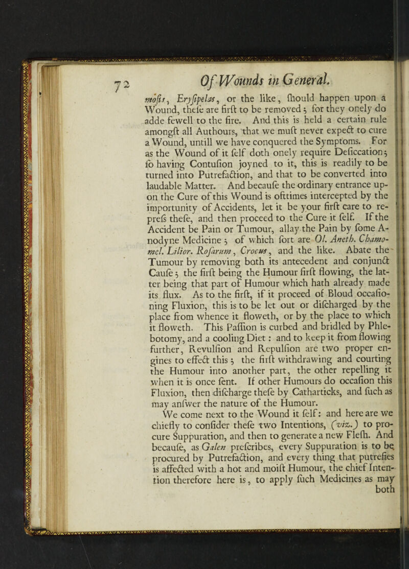 tttofij, Eryfipelas, or the like, fhould happen upon a Wound, thefe are firft to be removed ^ for they onely do adde fewell to the fire. And this is held a certain rule amongft all Authours, that we muft never exped to cure a Wound, untill we have conquered the Symptoms. For as the Wound of it felf doth onely require Deficcation $ ib having Contufion joyned to it, this is readily to be turned into Putrefadion, and that to be converted into laudable Matter. And becaule the ordinary entrance up¬ on the Cure of this Wound is ofttimes intercepted by the importunity of Accidents, let it be your firft care to re- prefs thefe, and then proceed to the Cure it felf. If the Accident be Pain or Tumour, allay the Pain by fome A- nodyne Medicine , of which fort are 01. Aneth. Chamo- mel. Lilior. Rofarum, Crocus, and the like. Abate the ~ Tumour by removing both its antecedent and conjunct Caufe 5 the firft being the Humour firft flowing, the lat¬ ter being that part of Humour which hath already made its flux. As to the firft, if it proceed of Bloud occafio- ning Fluxion, this is to be let out or difcharged by the place from whence it floweth, or by the place to which it floweth. This Paflion is curbed and bridled by Phle¬ botomy, and a cooling Diet: and to keep it from flowing further, Revulfion and Repulfion are two proper en¬ gines to effed this, the firft withdrawing and courting the Humour into another part, the other repelling it when it is once fent. If other Humours do occafion this Fluxion, then difcharge thefe by Catharticks, and fuch as may anfwer the nature of the Humour. We come next to the Wound it felf: and here are we chiefly to confider thefe two Intentions, (viz.) to pro¬ cure Suppuration, and then to generate a new Flefh. And becaufe, as Galen prefcribes, every Suppuration is to be. procured by Putrefadion, and every thing that putrefies is affeded with a hot and moift Humour, the chief Inten¬ tion therefore here is, to apply fuch Medicines as may both