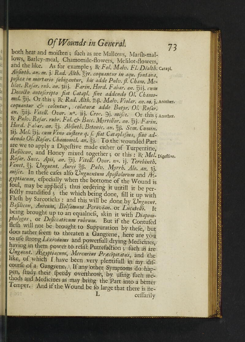 both heat and moiften; fuch as are Mallows, Marflwnal- Iows, Batley-meaJ, Chamomile-flowers, Melilot-flowers, a]frthe llke- for example; Re Fo!. Mulv. FI. Dialth. Catapi. Ab wth. an. m, j. Rad. Alth. f jv. coquantur in aqu. fontana, f ojteain mortario fubigantur, his adde Pnlv. fl.'Cham. Me- hlot. Rofar. rub. an. $iij. Farm. Hord. Fabar. an. ?iij. cum Dec°®° antejcrifto fiat Catapl. fine addendo 01. Chamo- me . ■}!j. Or this, K.' Rad. Alth. It)(5. Alalv. Polar, an. rat. j. Another. coquantur & colentur, colatur<e adde Bttfyr. 01. Rofar •■fif °n r% y Cnb» »«4 * Pulv. Rofar. rubr. Fol. & Race. MyrtiUor. an. fij. Far in. tiord baoar. an. %}. Abfinth. Betonic. an. Sem. Cumin. 5!> c»m Vf”° Pf fl** Cataplafma,, fine ad- ■ dendo 01. Rofar. Lhamomel. an. §j. To the wounded Part are we to apply a Digeftive made either of Turpentine, and,Honey m»xed together 5 or this: Be Mel. Digeftive. Rofar. Succ. Apit, an. p). Vitell. Ovor. no. ij. Terebinth. Fenet. S). Vnguent. Aurei f (L Pulv. Myrrh. Alo. an. fu tmjee. In thefe cafes alfo CJnguenium Apofiolorum and /ft- gyptiacum, efpecially when the bottome of the Wound is toul may be applied 3 thus ordering it untill it be per- feaiy mundified 5 the which being done, fill it up with tlefh by Sarcoticks: and this will be done by Vnguent. nafl/con, Aurcum, Balfamum Peruvian, or Lucatelli. It being brought up to an equalnefs, skin it with Diapom- Pfi°b/g°sy or Deficcativum rubrum. But if the Contufed nelh will not be brought to Suppuration by thefe, but does rather feem to threaten a Gangrene, here are you to ufe Itrong Lzxjviums and powerfull drying Medicines having m them power to refill Putrefaftion 3 fuch as are Unguent. JFgyptiacum, Mercttrius Pnecipitatus, and the Jlke’ 0* whlch I have been very plentiful! in my dif- ^o a Gangrene.. Jf any other Symptoms do hap- pen ftudy their fj^eedy overthrow, by ufing fuch me¬ thods and Medicines as may bring- the Part into a better 1 emper. And if the Wound be fo large that there is ne- ^ cefiarily t