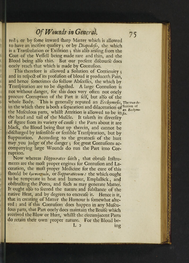 red $ or by fome inward (harp Matter which is allowed to have an incifive quality ^ or by Diapedefis, the which is a Translation or Exilition j this alfo arifing from the Coat of the Veflell being made rare and thin, and the Bk>ud being alfo thin. But our prefent difoourfe does onely reach that which is made by Contufion. This therefore is allowed a Solution of Continuity 5 and in refpeft of its profufion of bloud it produceth Pain, and hence fometimes do follow Abfcefles, the which by Tranfpiration are to be digefted. A large Contufion is not without danger, for this does very often not onely procure Corruption of the Part it (elf, but alfo of the whole Body. This is generally reputed an Ecchymofis^ The true de¬ in the which there is both a (eparation and dilaceration of finici.on,of the Muiculous parts, whilft Attrition is allowed to be in/7”. the head and tail of the Mufcle. It taketh its diverfity of figure from its variety of caule : the Parts about it are black, the Bloud being (hut up therein, and cannot be difcharged by infenfible or fenfible Tranfpiration, but by Suppuration. According to the greatnefs of the hurt may you judge of the danger 5 for great Contufions ac¬ companying large Wounds do run the Part into Cor¬ ruption. Now whereas Hippocrates (aith , that obtufe Inftru- ments are the mod proper engines for Contufion and La¬ ceration, the mod proper Medicine for the cure of this fhould be iju^rvYi^udv, or SuppHrativum : the which ought to be temperate in heat and humour, Emplaftick, and obftru&ing the Pores, and fuch as may generate Matter. It ought alfo to (econd the nature and (ubftance of the native Heat, and by degrees to encreafe it. Hence is it, that in creating of Matter the Humour is fomewhat alte¬ red : and it this Contufion does happen in any Mu(cu- lous parts, that Part onely does maintain the Bruile which received the Blow or Hurt, whilft the circumjacent Parts do retain their own proper nature. For the Bloud be- L 2 ing s .