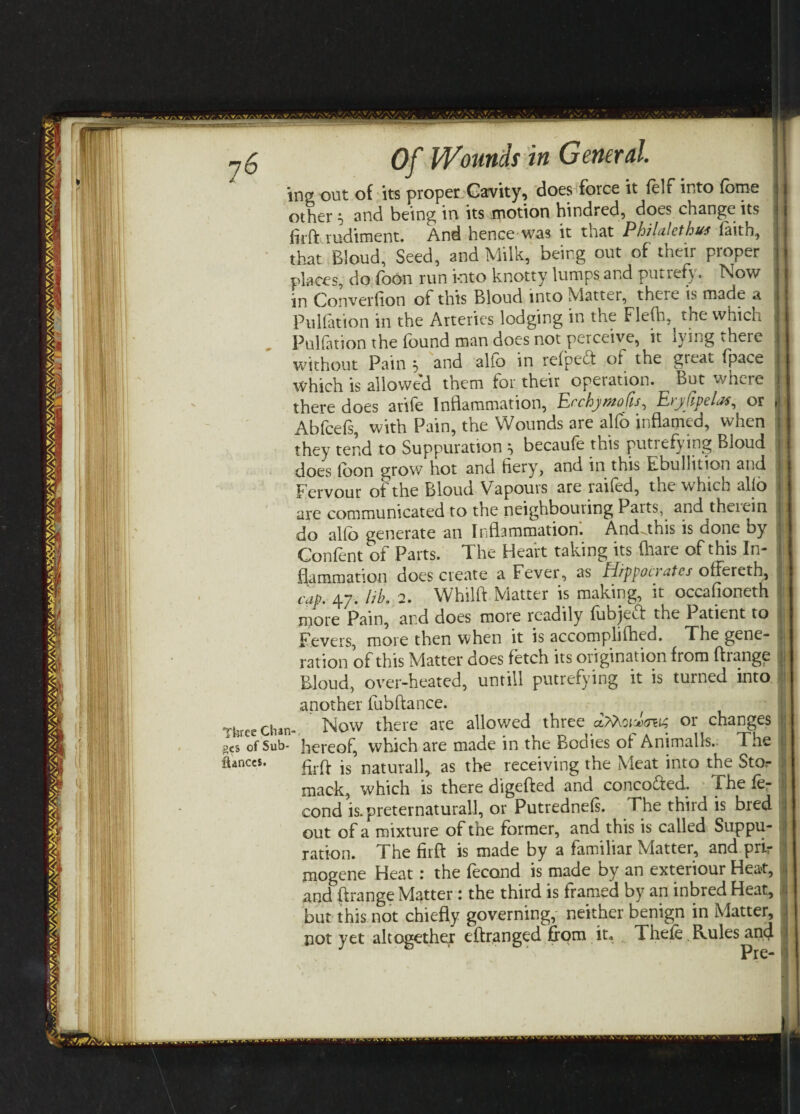 ing out of its proper Cavity, does force it felf into forne other 5 and being in its motion hindred, does change its firft rudiment. And hence was it that Philalcthus faith, that Bloud, Seed, and Milk, being out of their proper places, do foon run into knotty lumps and putrefy. Now in Converhon ot this Bloud into Mattel, theie is made a Puliation in the Arteries lodging in the FleOi, the which Pulfation the found man does not perceive, it lying there without Pain 5 and alfo in relpect of the great fpace which is allowed them for their operation. But where there does arife Inflammation, Ecchymofts, Eryftpelas, or , Abfcefs, with Pain, the Wounds are alfo inflamed, when they tend to Suppuration ^ becaufe this putrefying Bloud does loon grow hot and fieryr, and in this Bbullition and | Fervour of the Bloud Vapouis are tailed, the which alio are communicated to the neighbouring Parts, and theiein do alfo generate an Inflammation; And.this is done by Confent of Parts. The Heart taking its (hare of this In¬ flammation does create a Fever, as Hippocrates olfereth, cap. 47. lib. 2. Whilft Matter is making, it occafioneth ■ more Pain, and does more readily fubjeft the Patient to j Fevers, more then when it is accomplifhed. The gene¬ ration of this Matter does fetch its origination from ftrange Bloud, over-heated, untill putrefying it is turned into another fubftance. Three chan- Now there are allowed three aThoivsiit or changes gcs of Sub- hereof, which are made in the Bodies of Animalls. The ftrft is natural!,, as the receiving the Meat into the Stor mack, which is there digefted and concofted. f he le- cond is. preternatural!, or Putrednefs. The third is bred out of a mixture of the former, and this is called Suppu¬ ration. The firft is made by a familiar Matter, and prir mogene Heat: the fecond is made by an exteriour Heat, and ftrange Matter 1 the third is framed by an inbred Heat, but this not chiefly governing, neither benign in Matter, not yet altogether eftranged from it. Thefe Kules^ncf fiances.