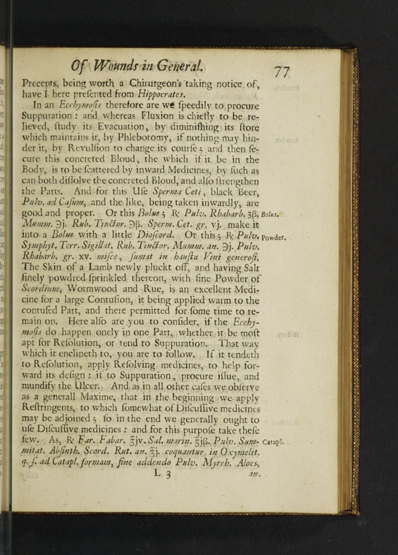 Precepts, being worth a Chirurgeon’s taking notice of, have I here prefented from Hippocrates. In an Ecchy molts therefore are wt fpeedily to procure Suppuration : and whereas Fluxion is chiefly to be re¬ lieved, ftudy its Evacuation, by diminifhing its ftore which maintains it, by Phlebotomy, if nothing may hin¬ der it, by Revulfion to change its courie; and then fe- cure this concreted Bloud, the which if it be in the Body, is to be (battered by inward Medicines, by fiich as can both difiolve the concreted Bloud, and alfo (Lengthen the Parts. And for this U(e Sperm a Ceti, black Beer, Pulv. ad Cafum, and the like, being taken inwardly, are good and proper. Or this Bolus $ R Pulv. Rhabarb. $(5. Bolus. Mumm. 9j. Rub. Tin&or. 9p. Sperm. Get. gr, vj. make it into a Bolus with a little Diofiord. Or this 5 R Pulv. Powder, Symphyt. Terr. SigilUt. Rub. Tinftor. Mu mm. an. 9j. Pulv. Rhabarb. gr. xv. mi fee, fumit in hauflu Vwi generofi. The Skin of a Lamb newly pluckt off, and having Salt finely powdred (prinkled thereon, with fine Powder of Scordium, Wormwood and Rue, is an excellent Medir cine for a large Contufion, it being applied warm to the contufed Part, and there permitted for dome time to re¬ main on. Here alfo are you to confider, if the Ecchy- mofts do happen onely in one Part, whether it be moth apt for Resolution, or tend to Suppuration. That way which it enclineth to, you are to follow. If it tendeth to Refolution, apply Refolving medicines, to help for¬ ward its defign : if to Suppuration, procure ifiue, and mundify the Ulcer. And. as in all other, cafes we observe as a generall Maxime, that in the beginning we apply Reftringents, to which fomewhat of Dilcuffive medicines may be adjoined ^ lb in the end we generally ought to ufe Difcuffive medicines: and for this purpofe take thefe few7. As, R Far. Fabar. §jv.Sal. marin. §j($. Pulv. Sum- CatapL mitat. Abfinth. Scord. Rut. an. ej. coquantur in Oxymelit. q. f. ad Gatapl. for mam, fine addendo Pulv. Myrrh. Aloes, L 3 in*
