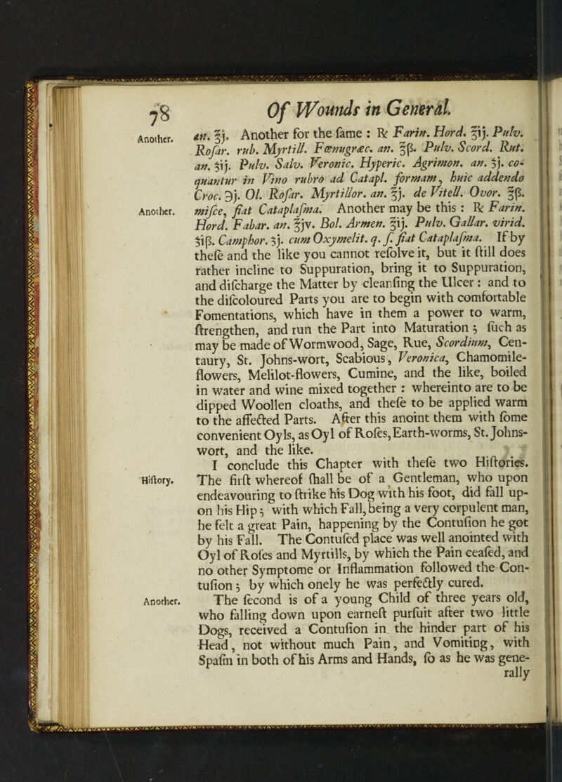 Another. Another. Hiftory. Another. Of Wounds in General. 1 tti. §j. Another for the fame : R Farm. Hord. ;ij. Pith. I Rofar. rub. Myrtill. Feenugrxc. an. §p. Pulv. Scord. Rut. an. $ij. Pulv. Salv. Veronic. Hyperic. Agrimon. an. $j. co- quantur in Vino rubro ad Catapl. formant, huic addenda Croc. 3). 01. Rofar. Myrtillor. an. f j. F/fe#. Owr. §p. «*/&, fiat Cataplafwa. Another may be this : R Farin. Hord. Fabar. an. §jv. Bol. Armen. §ij. Pulv. Gal/ar. virid. $ip. Camphor, f). cum Oxymelit. q. f. fiat Cataplafma. If by thele and the like you cannot refblve it, but it (fill does rather incline to Suppuration, bring it to Suppuration, • and difeharge the Matter by cleanfing the Ulcer : and to the difcoloured Parts you are to begin with comfortable Fomentations, which have in them a power to warm, ftrengthen, and run the Part into Maturation $ fuch as maybe made of Wormwood, Sage, Rue, Scordium, Cen¬ taury, St. Johns-wort, Scabious, Veronica, Chamomile- flowers, Melilot-flowers, Cumine, and the like, boiled in water and wine mixed together : whereinto are to be dipped Woollen cloaths, and thefe to be applied warm to the affetted Parts. After this anoint them with forne convenient Oyls, asOyl of Rofes,Earth-worms, St. Johns- wort, and the like. I conclude this Chapter with thefe two Hiftories. The firft whereof (hall be of a Gentleman, who upon endeavouring to (trike his Dog with his foot, did fall up¬ on his Hip 5 with which Fall, being a very corpulent man, he felt a great Pain, happening by the Contufion he got by his Fall. The Contufed place was well anointed with Oyl of Rofes and Myrtills, by which the Pain ceafed, and no other Symptome or Inflammation followed the Con¬ tufion ^ by which onely he was perfectly cured. The lecond is of a young Child of three years old, who falling down upon earneft purfuit after two little Dogs, received a Contufion in the hinder part of his Head, not without much Pain, and Vomiting, with Spafm in both of his Arms and Hands, fo as he was gene¬ rally
