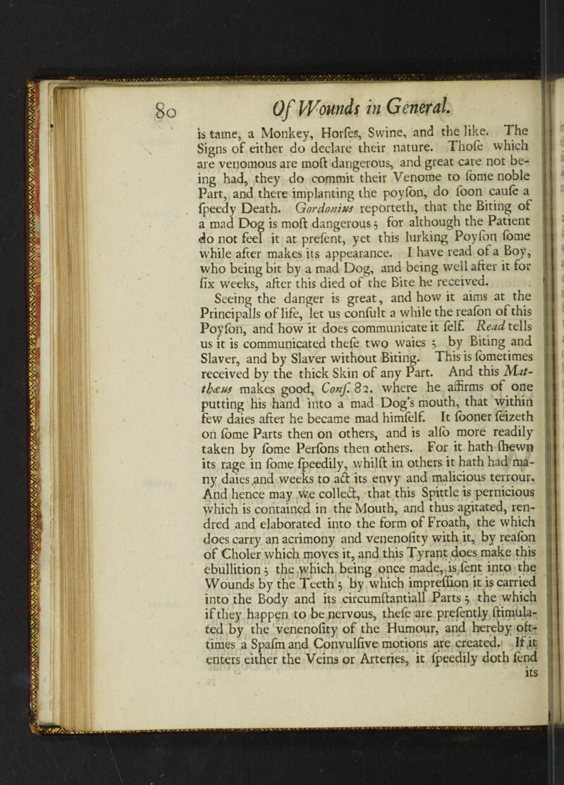 is tame, a Monkey, Horfes, Swine, and the like. The Signs of either do declare their nature. Thofo which are venomous are raoft dangerous, and great care not be¬ ing had, they do commit their Venome to fome noble Part, and there implanting the poyfon, do foon caufo a fpeedy Death. Gordonius reporteth, that the Biting of a mad Dog is moft dangerous, for although the Patient do not feel it at prefent, yet this lurking Poyfon fome while after makes its appearance. I have read of a Boy, who being bit by a mad Dog, and being well after it for fix weeks, after this died of the Bite he received. Seeing the danger is great, and how it aims at the Principalis of life, let us confult a while the realbn of this Poyfon, and how it does communicate it felf. Read tells us it is communicated thefo two waies , by Biting and Slaver, and by Slaver without Biting. This is fometimes received by the thick Skin of any Part. And this Mat- th&us makes good, Conf.%1* where he affirms of one putting his hand into a mad Dog’s mouth, that within few daies after he became mad himfelf. It fooner foizeth on fome Parts then on others, and is alfo more readily taken by fome Perfons then others. For it hath (hewn its rage in fome fpeedily, whilft in others it hath had ma¬ ny daies ,and weeks to ad its envy and malicious terrour. And hence may we colled, that this Spittle is pernicious which is contained in the Mouth, and thus agitated, ren- dred and elaborated into the form of Froath, the which does carry an acrimony and venenofity with it, by reafon of Choler which moves it, and this Tyrant does make this ebullition 5 the which being once made, is.font into the Wounds by the Teeth , by which impreflion it is carried into the Body and its circumftantiall Parts 5 the which if they happen to be nervous, thefo are prefontly ftimula- ted by the venenofity of the Humour, and hereby oft- times a Spafm and Convulfive motions are created. If (it enters either the Veins or Arteries, it fpeedily doth fond