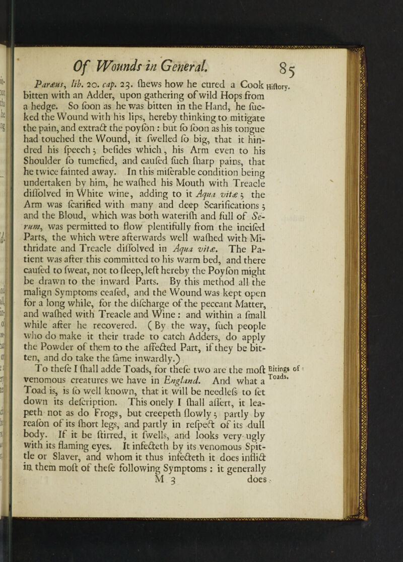 Par£us, lib. 20. cap. 25. fhews how he cured a Cook Hiftory. bitten with an Adder, upon gathering of wild Hops from a hedge. So loon as he was bitten in the Hand, he luc¬ ked the Wound with his lips, hereby thinking to mitigate the pain, and extraft the poylon : but lb loon as his tongue had touched the Wound, it fwelled lo big, that it hun¬ dred his fpeech 3 befides which, his Arm even to his Shoulder fo tumefied, and cauled fuch (harp pains, that he twice fainted away. In this milerable condition being undertaken by him, he wafhed his Mouth with Treacle dillolved in White wine, adding to it Aqua vit£ 3 the Arm was lcarified with many and deep Scarifications 3 and the Bloud, which was both waterifh and full of Se¬ rum, was permitted to flow plentifully from the inciled Parts, the which wfcre afterwards well wafhed with Mi- thridate and Treacle dillolved in Aqua vit£. The Pa¬ tient was after this committed to his warm bed, and there caufed to fweat, not to lleep, left hereby the Poylon might be drawn to the inward Parts. By this method all the malign Symptoms coaled, and the Wound was kept open for a long while, for the difcharge of the peccant Matter, and wafhed with Treacle and Wine : and within a fmali while after he recovered. ( By the way, fuch people who do make it their trade to catch Adders, do apply the Powder of them to the affe&ed Part, if they be bit¬ ten, and do take the lame inwardly.) To thele I fhall adde Toads, for thele two are the moft Biting* of venomous creatures we have in England. And what a Toads' Toad is, is fo well known, that it will be needlels to fet down its delcription. This onely I fhall allert, it lea- peth not as do Frogs, but creepeth flowly 3 partly by realon of its fhort legs, and partly in refpeft of its dull body. If it be ftirred, it fwells, and looks very ugly with its flaming eyes. It infefteth by its venomous Spit¬ tle or Slaver, and whom it thus infefteth it does inflid fo. them moft of thele following Symptoms: it generally M 3 does