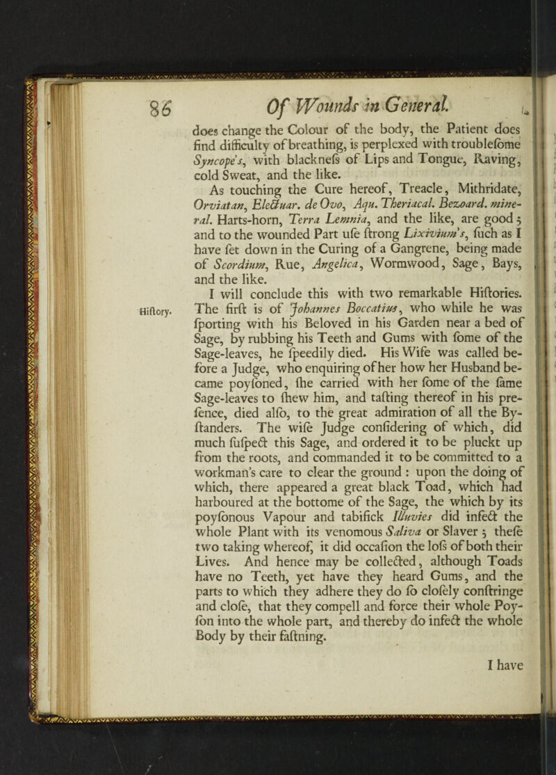 Hiftory* does change the Colour of the body, the Patient does find difficulty of breathing, is perplexed with troublefbme Syncope /, with blacknefs of Lips and Tongue, Raving, cold Sweat, and the like. As touching the Cure hereof, Treacle, Mithridate, Orviatan, Ele&uar. de Ovo0 Aqu. Theriacal. Bezoard. mine¬ ral. Harts-horn, Terra Lemnia, and the like, are good 3 have fet down in the Curing of a Gangrene, being made of Scordium, Rue, Angelica, Wormwood, Sage, Bays, and the like. I will conclude this with two remarkable Hiftories. The firft is of Johannes Boccatius, who while he was fporting with his Beloved in his Garden near a bed of Sage, by rubbing his Teeth and Gums with fome of the Sage-leaves, he fpeedily died. His Wife was called be¬ fore a Judge, who enquiring of her how her Husband be¬ came poyfoned, fhe carried with her fbme of the fame Sage-leaves to (hew him, and tatting thereof in his pre¬ fence, died alfo, to the great admiration of all the By- ftanders. The wife Judge confidering of which, did much fufpeft this Sage, and ordered it to be pluckt up from the roots, and commanded it to be committed to a workmans care to clear the ground : upon the doing of which, there appeared a great black Toad, which had harboured at the bottome of the Sage, the which by its poyfonous Vapour and tabifick Illuvies did infe<tt the whole Plant with its venomous Saliva or Slaver 3 thefe two taking whereof, it did occafion the lofs of both their Lives. And hence may be colle&ed, although Toads have no Teeth, yet have they heard Gums, and the parts to which they adhere they do fo clofely conftringe and clofe, that they compell and force their whole Poy- fon into the whole part, and thereby do infeft the whole Body by their faftning. I have t