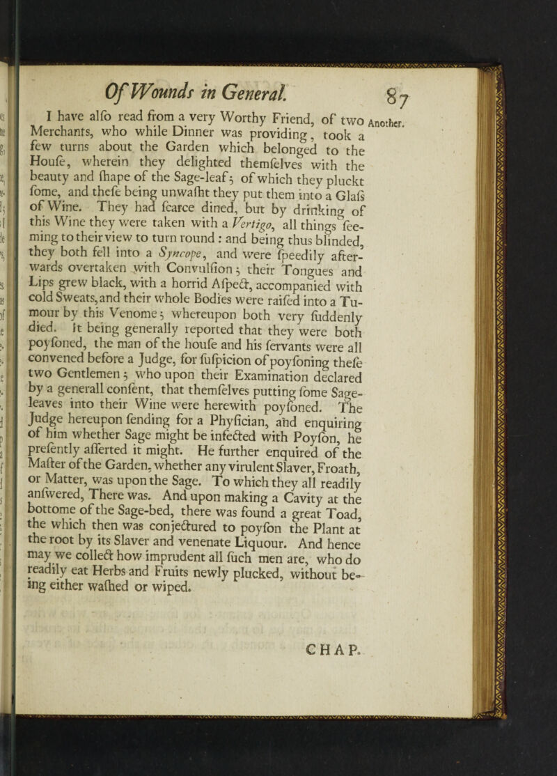 I have alfo read from a very Worthy Friend, of two Ano.her Merchants, who while Dinner was providing, took a few turns about the Garden which belonged to the Houfe, wherein they delighted themfelves with the beauty and (hape of the Sage-leaf 5 of which they pluckt fome, and thefe being unwafht they put them into a Glals of Wine. They had fcarce dined, but by drinking of this Wine they were taken with a Vertigo, all things dee¬ ming to their view to turn round : and being thus biinded, they both fell into a Syncope, and were fpeedily after¬ wards overtaken with Convulfion 5 their Tongues and Lips grew black, with a horrid Afped, accompanied with cold Sweats, and their whole Bodies were raifed into a Tu¬ mour by this Venome$ whereupon both very fuddenly died, it being generally reported that they were both poyfoned, the man of the houfe and his fervants were all convened before a Judge, for fufpicion of poyfoning thefe two Gentlemen 5 who upon their Examination declared by a generall confent, that themfelves putting fome Sage- leaves into their Wine were herewith poyfoned. The Judge hereupon fending for a Phyfician, and enquiring of him whether Sage might be infeded with Poyfon, he prelently afferted it might. He further enquired of the Mafter of the Garden, whether any virulent Slaver, Froath, or Matter, was upon the Sage. To which they all readily anfwered, There was. And upon making a Cavity at the bottome of the Sage-bed, there was found a great Toad, the which then was conjedured to poyfon the Plant at the root by its Slaver and venenate Liquour. And hence may we colled how imprudent all fuch men are, who do readily eat Herbs and Fruits newly plucked, without be¬ ing either walked or wiped. CHAR