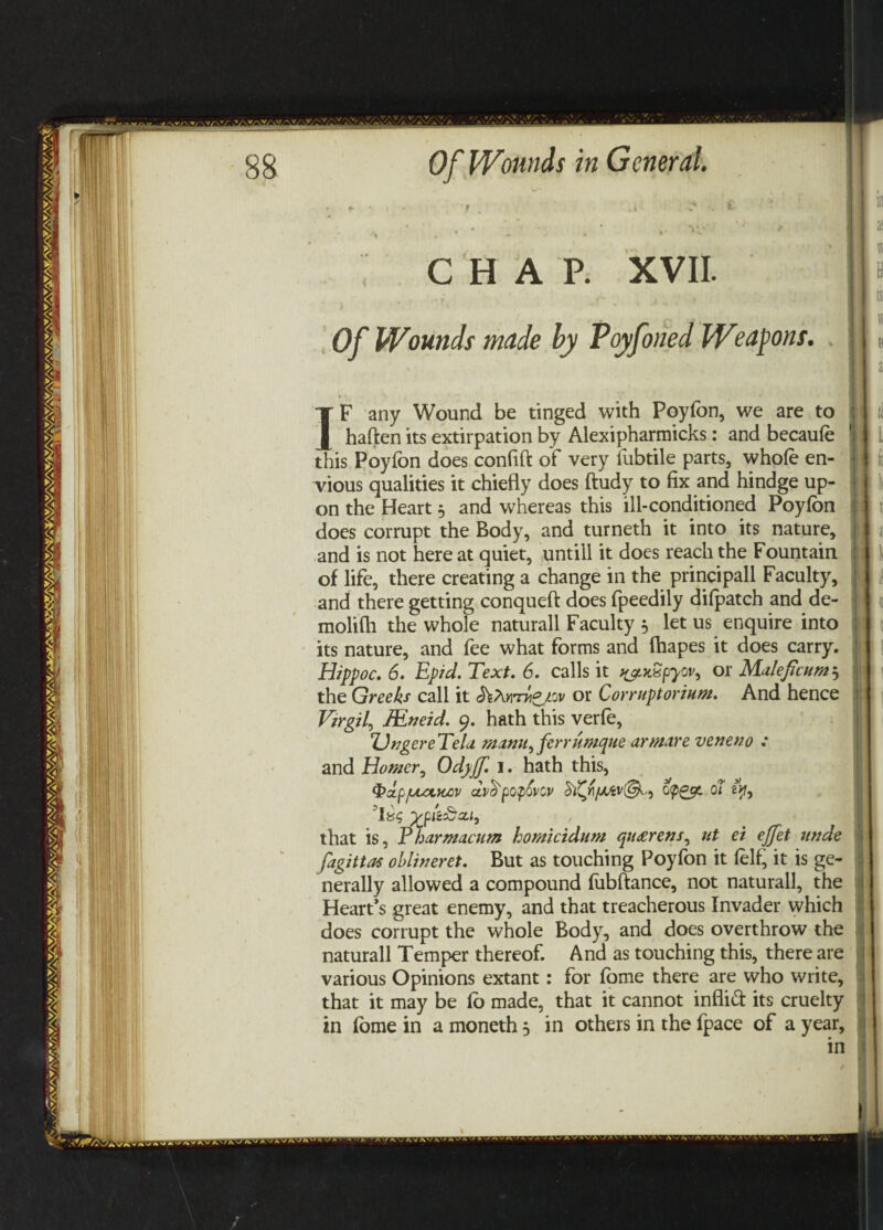 CHAP. XVII. Of Wounds made by Poyfoned Weapons. IF any Wound be tinged with Poyfon, we are to haften its extirpation by Alexipharmicks: and becaufo this Poyfon does confift of very fubtile parts, whole en¬ vious qualities it chiefly does ftudy to fix and hindge up¬ on the Heart j and whereas this ill-conditioned Poyfon does corrupt the Body, and turneth it into its nature, and is not here at quiet, untill it does reach the Fountain of life, there creating a change in the principall Faculty, and there getting conqueft does fpeedily difpatch and de- molifti the whole naturall Faculty 5 let us enquire into its nature, and fee what forms and lhapes it does carry. Hippoc. 6. Epid. Text. 6. calls it syutSpyov, or Muleficum5 the Greeks call it or Corruptorium. And hence Virgil, JEneid. 9. hath this verfo, Ungere Tela manu, ferrumque ar metre veneno : and Homer, Odyjf. I. hath this, $>dp/lXCtKCV CLVffpOpQVCV 0Ol 6>f, that is, rharmacum homicidum qu<erens, itt et ejfet unde fagittas oblineret. But as touching Poyfon it foil, it is ge¬ nerally allowed a compound fobftance, not naturall, the Heart’s great enemy, and that treacherous Invader which does corrupt the whole Body, and does overthrow the naturall Temper thereof. And as touching this, there are various Opinions extant: for fome there are who write, that it may be fo made, that it cannot infiitt its cruelty in fome in a moneth $ in others in the fpace of a year, in