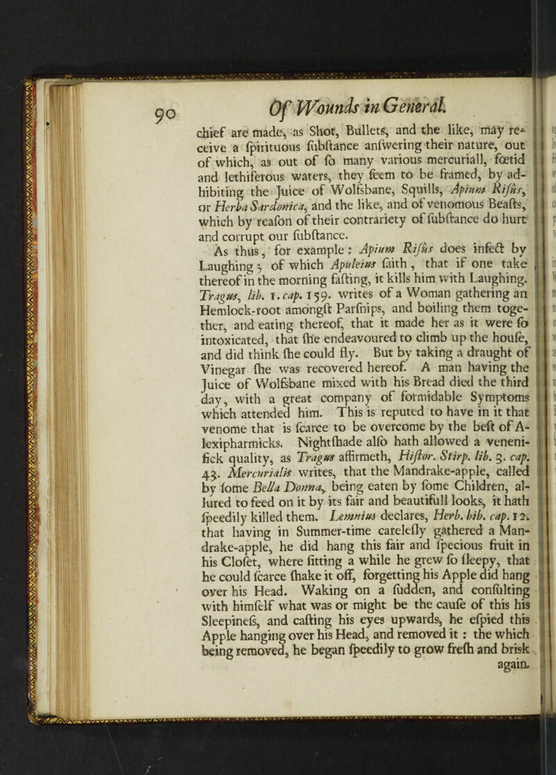 Til | w in Gemral chief are made, as Shot, Bullets, and the like, may re* ceive a fpirituous fubftance anfwering their nature, out of which, as out of fo many various mercurial}, foetid and lethiferous waters, they feem to be framed, by ad¬ hibiting the Juice of Wolfsbane, Squills, Apiiwt Rifusy or HerbaSardonica, and the like, and of venomous Beads, which by reafon of their contrariety of fubftance do hurt and corrupt our fubftance. As thus, for example : Apium Rifes does infed by Laughing 5 of which Apvleius faith , that if one take thereof in the morning fading, it kills him with Laughing. Tragus, lib. 1 .cap. 159. writes of a Woman gathering an Hemlock-root amongft Parfnips, and boiling them toge¬ ther, and eating thereof, that it made her as it were fo intoxicated, that (he endeavoured to climb up the houfe, and did think die could fly. But by taking a draught of Vinegar ftie was recovered hereof. A man having the Juice of Wolfsbane mixed with his Bread died the third day, with a great company of formidable Symptoms which attended him. This is reputed to have in it that venome that is fcarce to be overcome by the bed of A- lexipharmicks. Nightfhade alfo hath allowed a veneni- fick quality, as Tragus affirmeth, Hiftor. Stirp. lib. 5. cap. 45. Mercurialis writes, that the Mandrake-apple, called by feme Bella Donna> being eaten by fome Children, al¬ lured to feed on it by its fair and beautifull looks, it hath fpeedily killed them. Lemnius declares, Herb. bib. cap. 12. that having in Summer-time carelefly gathered a Man¬ drake-apple, he did hang this fair and fpecious fruit in his Clofet, where fitting a while he grew fo fleepy, that he could fcarce fhake it off, forgetting his Apple did hang oyer his Head. Waking on a fudden, and confuting with himfelf what was or might be the caufe of this his Sleepinefs, and cafting his eyes upwards, he efpied thi9 Apple hanging over his Head, and removed it: the which being removed, he began fpeedily to grow frefh and brisk again. ul: