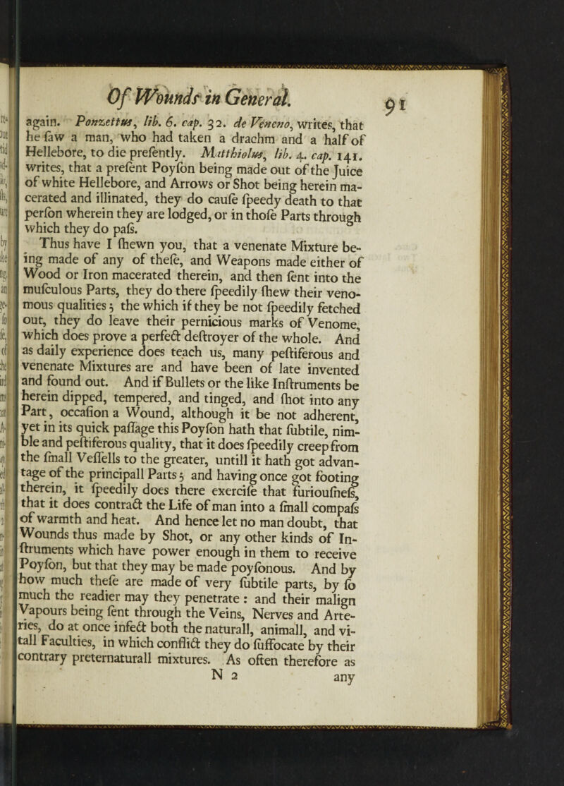 again. Ponzettus, lib. 6. cap. 32. de Fencno, writes, that hefaw a man, who had taken a drachm and a halfof Hellebore, to die prefently. Matthiolus, lib. 4. cap. 141. j I writes, that a prefent Poyfon being made out of the Juice *'»|I of white Hellebore, and Arrows or Shot being herein ma- | cerated and illinated, they do caule Ipeedy death to that M |] perfon wherein they are lodged, or in thofe Parts through I which they do pals. Thus have I (hewn you, that a venenate Mixture be- tac I ing made of any of thele, and Weapons made either of Wood or Iron macerated therein, and then lent into the 1 mufculous Parts, they do there Ipeedily Ihew their veno¬ se. j mous qualities 5 the which if they be not fpeedily fetched J out, they do leave their pernicious marks of Venome, I which does prove a perfed: deftroyer of the whole. And of I as daily experience does teach us, many peftiferous and k I venenate Mixtures are and have been of late invented ird and found out. And if Bullets or the like Inftruments be ml j herein dipped, tempered, and tinged, and (hot into any Mil I Part, occalion a Wound, although it be not adherent, A'| J yet in its quick palifage this Poyfon hath that fubtile, nim- mf j ble and peftiferous quality, that it does fpeedily creep from fl 1 the fmall Veffells to the greater, untill it hath got advan- (t I tage of the principall Parts 5 and having once got footing I therein, it Ipeedily does there exercile that furioulhels, j that it does contract the Life of man into a Irnall compals JI of warmth and heat. And hence let no man doubt, that Wounds thus made by Shot, or any other kinds of In- Iftruments which have power enough in them to receive j Poylbn, but that they may be made poylonous. And by I how much thele are made of very lubtile parts, by lo Jmuch the readier may they penetrate : and their malign ■Vapours being lent through the Veins, Nerves and Arte- Jjries, do at once infed both thenaturall, animall, and vi- Itall Faculties, in which conflict they do luffocate by their ■contrary preternaturall mixtures. As often therefore as N 2 any