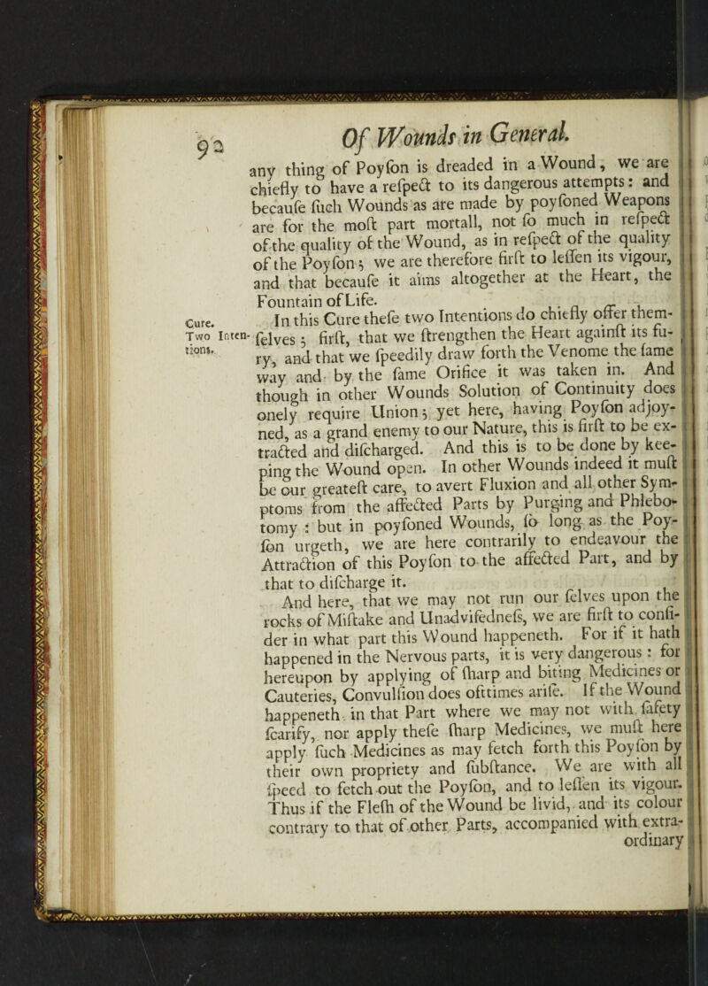 jO 1 o2 Of Wounds in General. : any thing of Poyfon is dreaded in a Wound, we are chiefly to have a refped to its dangerous attempts: and becaufe fuch Wounds as are made by poyfoned Weapons are for the moft part mortall, not fo much in refped of the quality of the Wound, as in refped of the quality of the Poyfon * we are therefore firft to leflen its vigour, and that becaufe it aims altogether at the Heart, the j cure. In this Cure thefe two Intentions do chiefly offer them- i Two Inten- pejves . that we ftrengthen the Heart againtt its tu- \ lions* ry and that we fpeedily draw forth the Venome the lame way and- by the fame Orifice it was taken in. And though in other Wounds Solution of Continuity does : onely require Unions yet here, having Poyfon ad joy- j ned, as a grand enemy to our Nature, this is nr ft to be ex- \ traded and difcharged. And this is to be done by kee- ping the Wound open. In other Wounds indeed it mult be our greateft care, to avert Fluxion and all other Syn> I ptoms from the affeded Parts by Purging and Phlebo* , tomy : but in poyfoned Wounds, fo long as the Poy- ( fon urgeth, we are here contrarily to endeavour the . Attradion of this Poyfon to the affeded Pait, and by ( j that to difcharge it. , And here, that we may not run our felves upon the J rocks of Miftake and Unadvifednefs, we are firft to confi- i der in what part this Wound happeneth. for if it hath j happened in the Nervous parts, it is very dangerous : for i hereupon by applying of (harp and biting Medicines or I Cauteries, Convulfion does ofttimes arile. If the Wound I happeneth in that Part where we may not with larety I foarify, nor apply thefo fharp Medicines, w7e mult j apply fuch Medicines as may fetch forth this Poyfon by their own propriety and fobftance. We are with all I fpeed to fetch out the Poyfon, and to leflen its vigour, | Thus if the Flefti of the Wound be livid, and its colour ' contrary to that of other Parts, accompanied with extra-1 ordinary } AV A'/ S' • ■' w3T