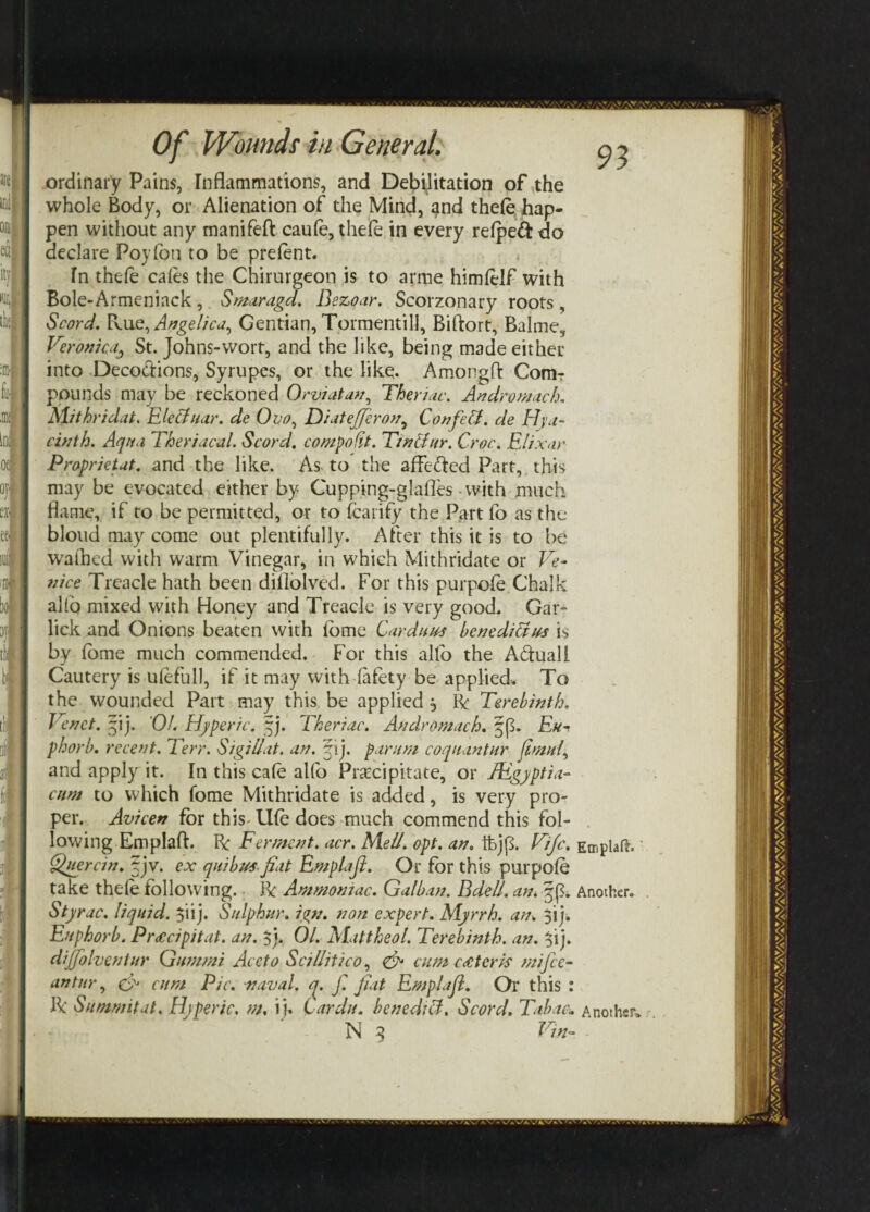 95 ordinary Pains, Inflammations, and Debilitation of the whole Body, or Alienation of the Mind, ^nd thde hap¬ pen without any manifeft caule, thele in every refpeft do declare Poyfoti to be present. In thde cales the Chirurgeon is to arme himlelf with Bole-Armeniack, Smaragd. Dezoar. Scorzonary roots, Scord. Rue, Angelica, Gentian, Tormentill, Biftort, Balme, Veronica, St. Johns-wort, and the like, being made either into Deco&ions, Syrupes, or the like. Amongft Comr pounds may be reckoned Orviatan, Theriac. Andromach. Mithridat. Electuar. de Ovo, DiateJferony Confeft. de Hya¬ cinth. Aqua Theriacal. Scord. compodt. Tinltur, Croc. Elixar Proprietut. and the like. As to the affe&ed Part, this may be evocated either by Cupping-glafles -with much flame, if to be permitted, or to fcarify the Part fo as the blond may come out plentifully. After this it is to be wafhed with warm Vinegar, in which Mithridate or Ve¬ nice Treacle hath been diflolved. For this purpofe Chalk alto mixed with Honey and Treacle is very good. Gar- lick and Onions beaten with fome Cardans henediftns is by fome much commended. For this alio the A&uall Cautery is ulefull, if it may with fafety be applied* To the wounded Part may this be applied , R Terebinth. Venct. ~ij. Of. Hjperic. fi). Theriac. Andromach. Eu- phorb. recent. Terr. Sigillat. an. 5ij. par urn coquantur ftmui, and apply it. In this cafe alfo Precipitate, or JEgyptia- cnm to which fome Mithridate is added, is very pro¬ per. Avicen for this Ufe does much commend this fol¬ lowing Emplaft. R Ferment, acr. Mell. opt. an. Fife. Quercin. § jv. ex quibusfiat Emplaji. Or for this purpofe take thde following. R Ammoniac. Galban. Dde/J. am Styrac. liquid. $iij. Sulphur, ign. non expert. Myrrh, an. $ij, Enphorb. Prticipitat. an. $). 01. Mattheol. Terebinth, an. $ij. di/fohentur Gummi Aceto Scillitico, & cum c titer is mi fee- antur, eh cum Pic. naval, q. f. fiat Emplaji. Or this : R Summit at. Hjperic. m. i j. Cardu. benedict. Scord. Tabac. N 3 Vin- Emplaft. Another. . Another,, r.