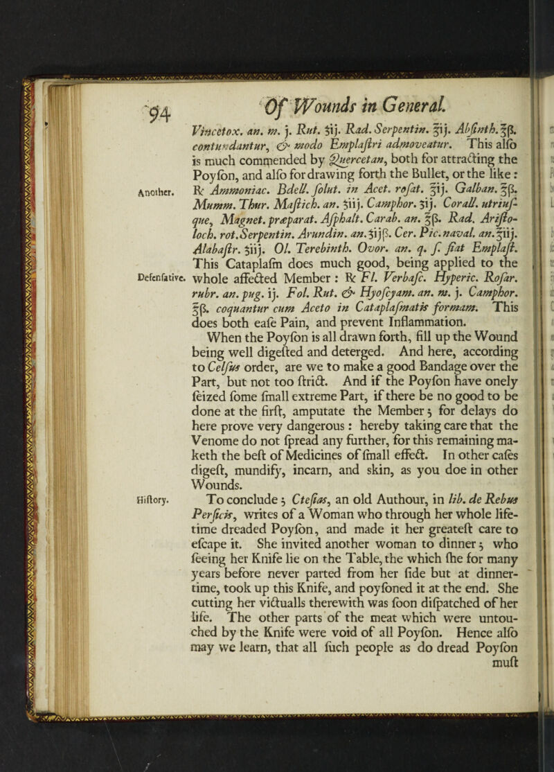 Defenfative. Hiflory. ‘ Of Woundi in General. Vincetox. an. m.). Rut. 3ij. Rad. Serpentin. §ij. Abfinth. f p. contundantur, aWfl Emplajlri admoveatur. This alio is much commended by ^uercetan^ both for attracting the Poyfon, and alfo for drawing forth the Bullet, or the like: Be Ammoniac. Bdell. folut. in Acet. rofat. fij. Galban. §p. Mumm. Thur. Mafiich. an. $iij. Camphor. $ij. Cor all. utriufi que, Magnet. pr<eparat. Afphalt. Car ah. an. |(S. 2^. Arijlo- loch. rot.Serpentin. Arundin. an.%ijp. Cer. Pic.naval, an.%iij. Alabaflr. $iij. 0/. Terebinth. Ovor. an. q. f. fiat Emplaft. This Cataplalm does much good, being applied to the whole affefted Member : R: F/. Verbafc. Hyperic. Rofar. rubr. an. pug. ij. Fol. Rut. & Hyofcyam. an. m. j. Camphor. f p. coquantur cum Aceto in Cataplafmatk formam. This does both eafo Pain, and prevent Inflammation. When the Poyfon is all drawn forth, fill up the Wound being well digefted and deterged. And here, according to Celfus order, are we to make a good Bandage over the Part, but not too drift. And if the Poyfon have onely feized fome fmall extreme Part, if there be no good to be done at the firft, amputate the Member } for delays do here prove very dangerous: hereby taking care that the Venome do not (pread any further, for this remaining ma- keth the bed of Medicines of (mall effeft. In other cafos digeft, mundify, incarn, and skin, as you doe in other Wounds. To conclude 5 Ctefias, an old Authour, in lib. de Rebus Perfick, writes of a Woman who through her whole life¬ time dreaded Poyfon, and made it her greateft care to efoape it. She invited another woman to dinner, who feeing her Knife lie on the Table, the which (he for many years before never parted from her fide but at dinner¬ time, took up this Knife, and poyfoned it at the end. She cutting her viftualls therewith was foon dilpatched of her life. The other parts of the meat which were untou¬ ched by the Knife were void of all Poyfon. Hence alfo may we learn, that all (itch people as do dread Poyfon muff