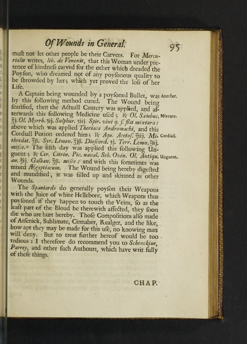 muft not let other people be their Carvers. For Mercu- rialis writes, lib. de Venenk, that this Woman under pre¬ tence of kindnefs carved for the other which dreaded the Poyfon, who dreamed npt of any poyfbnous quality to be fbrowded by hetj which yet proved the lofs of her Life. A Captain being wounded by a poyfoned Bullet, was Another, by this following method cured. The Wound being fcarified, then the A&uall Cautery was applied, and af¬ terwards this following Medicine ufed 5 Be 01. Samba c. Mixture, oj* 01. Myrrh. Sulphur. 5*nj- Spir. vini q. Jl fiat mixture .* above which was applied Theriaca Andromachi, and this CordialLPotion ordered him 5 Be Aqu. Acetof. fiij. Mi- Cordiali. thrid&t. Syr. Limon. jjp*. jDio/cord. $j. Terr. Lcmn.Qij. rttifee.The fifth day was applied this following Un- guent 3 Be Cer. Citrin. Pic. naval. Seb. Ovin. 01. Antiqu. Unguent, an, 5ij. Galban. §(3. mi fee : and with this fometimes was mixed JEgyptiacum. The Wound being hereby digefted and mundified, it was filled up and skinned as other Wounds. The Spaniards do generally poyfbn their Weapons with the Juice of white Hellebore, which Weapons thus poyfoned if they happen to touch the Veins, fo as the leaft part of the Bloud be therewith affe&ed, they fbon die who are hurt hereby. Thofe Compofitions alfo made of Ar/enick, Sublimate, Cinnaber, Realger, and the like, how apt they may be made for this u(e, no knowing man will deny. But to treat further hereof would be too , tedious : I therefore do recommend you to Schcnckfus^ Parrey, and other fuch Authours^ which have writ fully of thefe things. CHAR