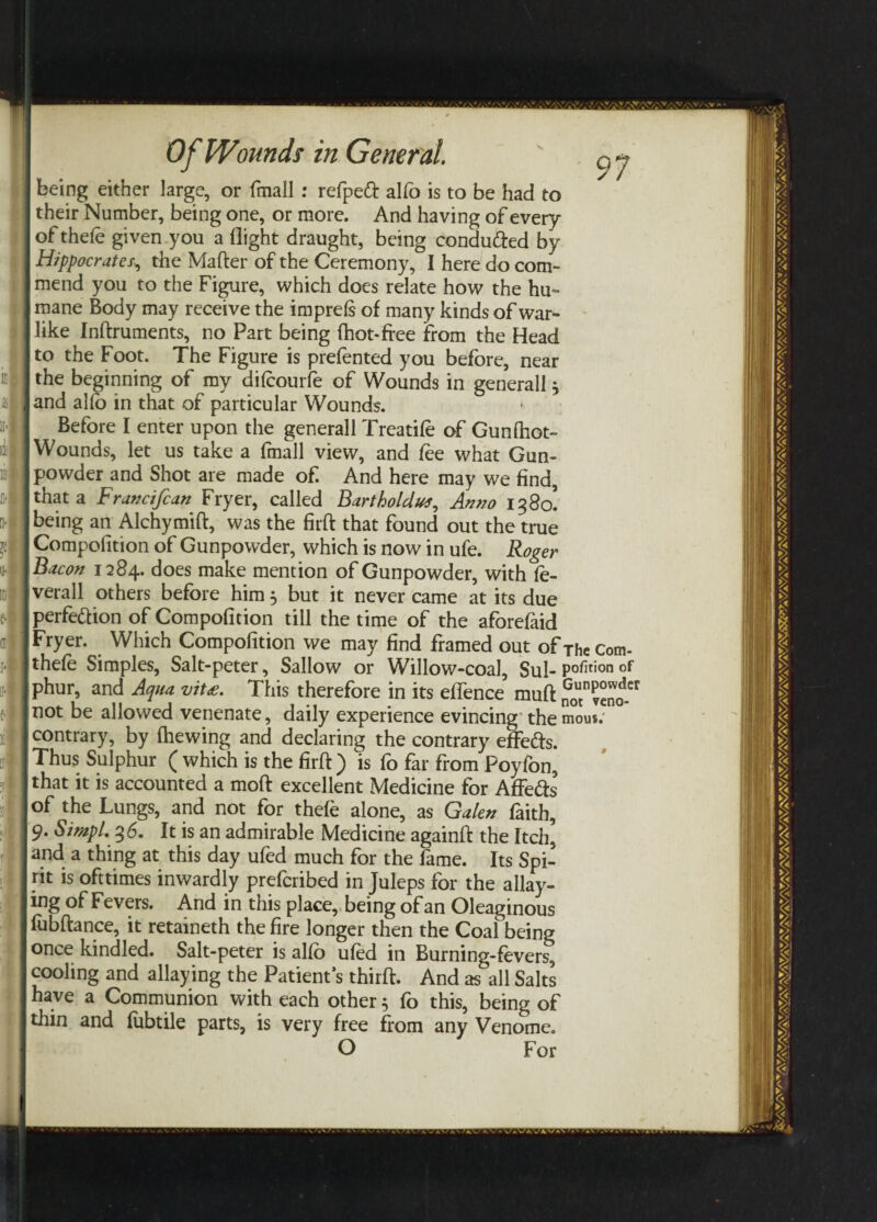 Of Wounds in General. 97 being either large, or fmall : refpeft alfo is to be had to their Number, being one, or more. And having of every of thefe given you a flight draught, being conduced by Hippocrates, the Matter of the Ceremony, I here do com¬ mend you to the Figure, which does relate how the hu¬ mane Body may receive the imprefs of many kinds of war¬ like Inftruments, no Part being {hot-free from the Head to the Foot. The Figure is prefented you before, near the beginning of my dilcourfe of Wounds in generall * and alfo in that of particular Wounds. Before I enter upon the generall Treatife of Gunttiot- Wounds, let us take a fmall view, and fee what Gun¬ powder and Shot are made of. And here may we find, that a Francifian Fryer, called Bartholdut, Anno 1380! being an Alchymift, was the firtt that found out the true Compofition of Gunpowder, which is now in ufe. Roger Bacon 1284. does make mention of Gunpowder, with fe- verall others before him, but it never came at its due perfection of Compofition till the time of the aforefaid Fryer. Which Compofition we may find framed out ofTheCom- thefe Simples, Salt-peter, Sallow or Willow-coal, Sul- position of phur, and Aqua vit£. This therefore in its efience mutt noTveno” not be allowed venenate, daily experience evincing themou*; contrary, by (hewing and declaring the contrary effedfs. Thus Sulphur ( which is the firtt) is fo far from Poyfon, that it is accounted a moft excellent Medicine for AfFe&s of the Lungs, and not for thefe alone, as Galen faith, 9. SimpL 36. It is an admirable Medicine againtt the Itch, and a thing at this day ufed much for the fame. Its Spi¬ rit is ofttimes inwardly prefcribed in Juleps for the allay¬ ing of Fevers. And in this place, being of an Oleaginous fubftance, it retaineth the fire longer then the Coal being once kindled. Salt-peter is alfo ufed in Burning-fevers^ cooling and allaying the Patient’s third. And as all Salts have a Communion with each other $ fo this, being of thin and fubtile parts, is very free from any Venome. O For