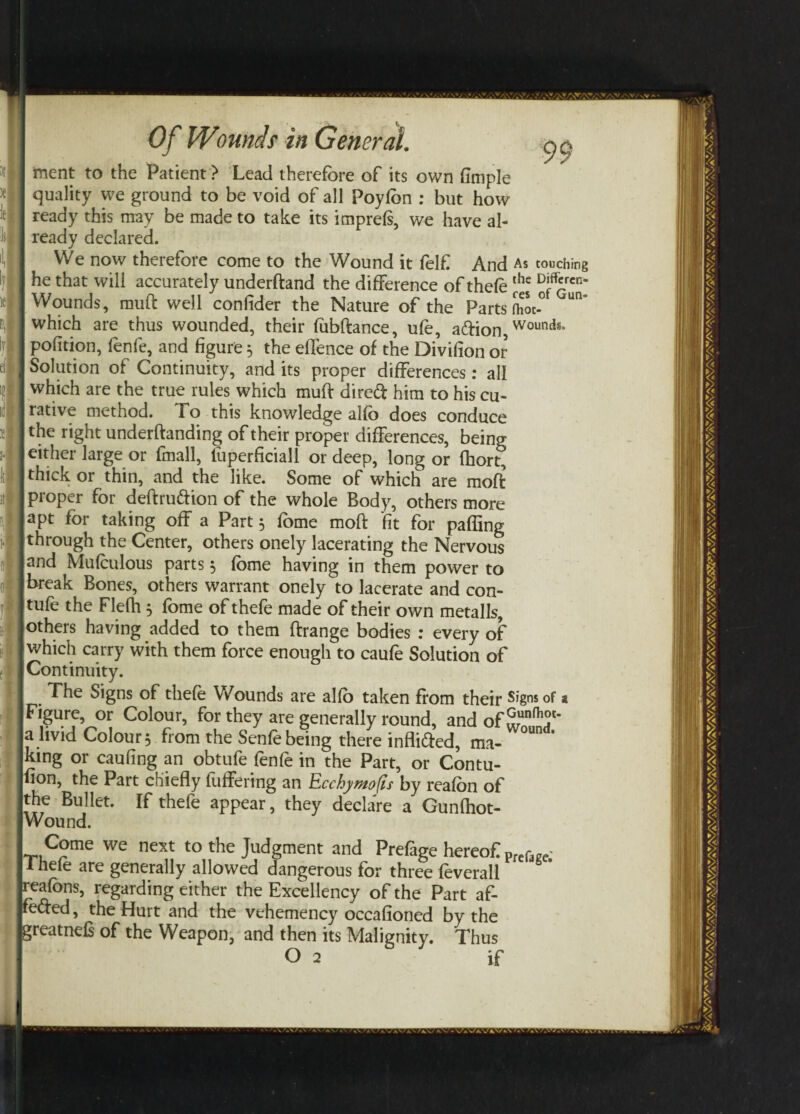 Of Wo unci S' in General. y e I ment to the Patient > Lead therefore of its own fimple I quality we ground to be void of all Poyfbn : but how I ready this may be made to take its imprefs, we have al¬ ls! I ready declared. I We now therefore come to the Wound it felf And As couching I he that will accurately underftand the difference of thefe the DiffQCn' Wounds, muff well confider the Nature of the Parts fhoc-° Un H which are thus wounded, their fubftance, ufe, adion, Woundg‘ I pofltion, fenfe, and figure 5 the effence of the Divifion or d I Solution of Continuity, and its proper differences: all I which are the true rules which muff dired him to his cu- Jrative method. To this knowledge alfo does conduce I the right underftanding of their proper differences, being either large or fmall, fuperficiall or deep, long or fhort, thick or thin, and the like. Some of which are moft proper for deftrudion of the whole Body, others more apt for taking off a Part 5 fome moft fit for palling |through the Center, others onely lacerating the Nervous Jland Mufculous parts 5 fome having in them power to I break Bones, others warrant onely to lacerate and con- tufe the Flefh 5 fome of thefe made of their own metalls, others having added to them ftrange bodies : every of which carry with them force enough to caufe Solution of Continuity. . The Signs of thefe Wounds are alfo taken from their Signs of 2 Figure, or Colour, for they are generally round, and of a livid Colour 5 from the Senfe being there inflided, ma- °Un * king or caufing an obtufe fenfe in the Part, or Contu- non, the Part chiefly fuffering an Ecchymofis by reafon of the Bullet. If thefe appear, they declare a Gunfhot- Wound. Come we next to the Judgment and Prefage hereof Pre(w 1 nefe are generally allowed dangerous for three feverall reafbns, regarding either the Excellency of the Part af- feded, the Hurt and the vehemency occafioned by the greatnefs of the Weapon, and then its Malignity. Thus