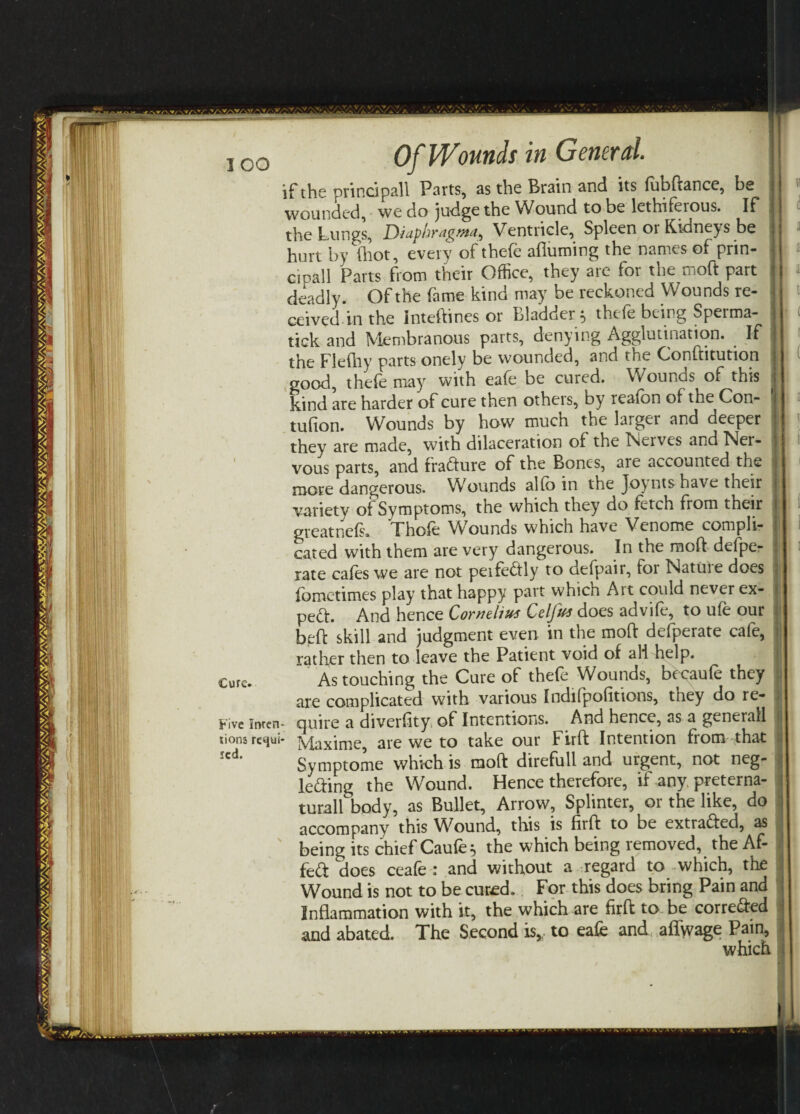 ICO Cure. Five Inren tions requi red. Of Wounds in General. if the principa.ll Parts, as the Brain and its fubftance, be j wounded, we do judge the Wound to be lethiferous. If the Lungs, Diuphyrig.viu^ Ventricle, Spleen 01 Kidneys be hurt by (hot, every of thefe afluming the names of prin- cipall Parts from their Office, they are for the moft part deadly. Of the fame kind may be reckoned Wounds re¬ ceived in the Inteftinesor Bladder* thefe being Sperma- tick and Membranous parts, denying Agglutination. . If the Flefhy parts onely be wounded, and the Conftitution good, thefe may with eafe be cured. Wounds of this kind are harder of cure then others, by reafon of the Con- tufton. Wounds by how much the larger and deeper they are made, with dilaceration of the Twelves and Ner¬ vous parts, and tradure of the Bones, are accounted the more dangerous. Wounds alfe> in the Joyntshave their variety of Symptoms, the which they do fetch from their great nefs. Thofe Wounds which have Venome compli¬ cated with them are very dangerous. In the moft defpe- rate cafes we are not perfectly to defpair, for Nature does fometimes play that happy part whicn Ait could never ex¬ pert. And hence Cornelius Celjut does advife, to ufe our beft skill and judgment even in the moft defperate cafe, rather then to leave the Patient void of ali help. As touching the Cure of thefe Wounds, bccaufe they are complicated with various Indifpofitions, they do re- , • quire a diverfity of Intentions. And hence, as a generall • Maxime, are we to take our Firft Intention from that i Symptome which is moft direfull and urgent, not neg- j leding the Wound. Hence therefore, if any. preterna¬ tural! body, as Bullet, Arrow, Splinter, or the like, do accompany this Wound, this is firft to be extraded, as , being its chief Caufe} the which being removed, the Af- i fed does ceafe : and without a regard to which, the Wound is not to be cured. For this does bring Pain and Inflammation with it, the which are firft to be correded j and abated. The Second is, to eafe and aflwage Pain, i