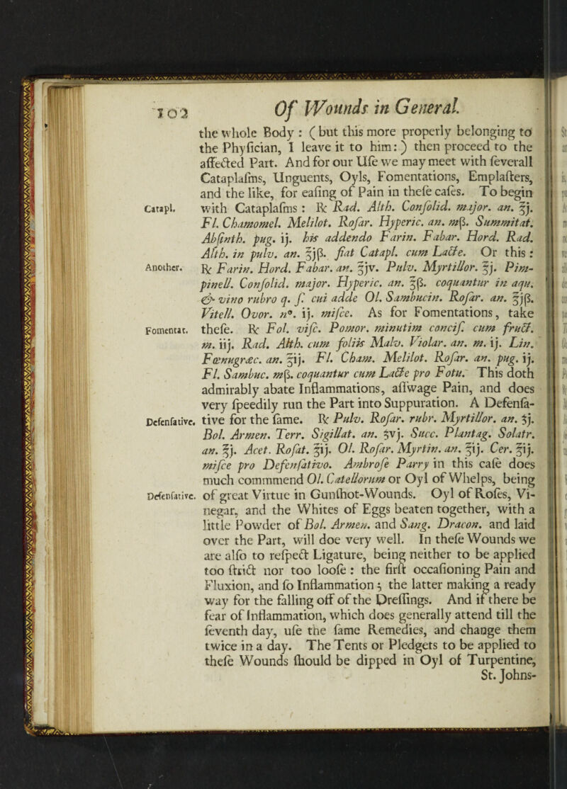the whole Body : ( but this more properly belonging to the Phyfician, I leave it to him: ) then proceed to the affe&ed Part. And for our life we may meet with feverall Cataplafms, Unguents, Oyls, Fomentations, Emplafters, and the like, for eafing of Pain in thefe cafes. To begin Catapl, with Cataplafms : he Rad. Alth. Canfolid. mi)or. an. |j. FI. Chamomel. Mehlot. Rofar. Hyperic. an. mfi. Summit at. Abftnth. pug. ij. his ad den do Far in. Fabar. Hord. Rad. Afth. in puli), an. fjp. fiat Catapl. cum Latte. Or this : Another. ft Far in. Hord. Fabar. an. gjv. Pttlv. MyrtiUor. f j. Pim- pinell. Con/olid, major. Hyperic. an. §p. coquantur in aqu. & vino rubro q. fi. cui adde 01. Sambucin. Rofar. an. §jp. Viteli. Ovor. n°. ij. mi fee. As for Fomentations, take Foment*t. thefe. he Fol. vife. Pomor. minutim concifi cum frutt. m. iij. Rad. AHh. cum foliis Malv. Violar. an. m. ij. Lin. Fcenugreec. an. §ij. FI. Cham. Melilot. Rofar. an. pug. ij. FI. Sambuc. m fi. coquantur cum Latte pro Fotu. This doth admirably abate Inflammations, affwage Pain, and does very fpeedily run the Part into Suppuration. A Defenfa- Dcfenfative. tive for the fame, he Pulv. Rofar. rubr. MyrtiUor. an. $j. Bol. Armen. Terr. SigiUat. an. $vj. Sure. Plantag. Solatr. an. ^j. Acet. Rofat. pij. 01. Rofar. Myrtin. an. fij. Cer. § ij. mi fee pro Defenjativo. Ambrofe Parry in this cafe does much comrnmend 01. CateUorum or Oyl of Whelps, being Defen fat ive. of great Virtue in Gunthot-Wounds. Oyl of Holes, Vi¬ negar, and the Whites of Eggs beaten together, with a little Powder of Bol. Armen, and Sang. Dracon. and laid over the Part, will doe very well. In thefe Wounds we are alfo to refpeft Ligature, being neither to be applied too ftiid nor too loofe : the firft occafioning Pain and Fluxion, and fo Inflammation} the latter making a ready way for the falling off of the Preflings. And if there be fear of inflammation, which does generally attend till the feventh day, ufe the fame Remedies, and change them twice in a day. The Tents or Pledgets to be applied to thefe Wounds fhould be dipped in Oyl of Turpentine, St. Johns-