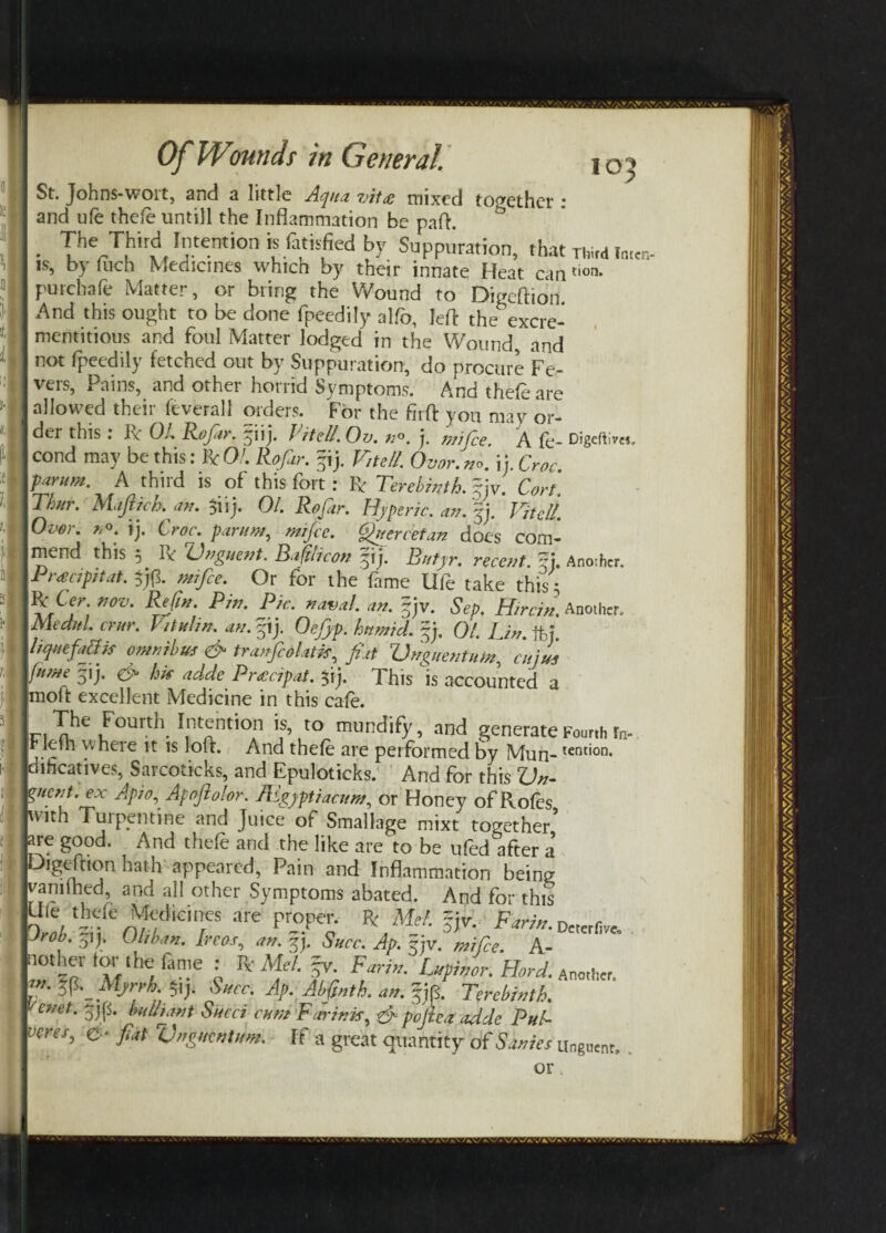 St. Johns-wort, and a little Aqua vit# mixed together : and ufe thefe untill the Inflammation be paft. The Third Intention is fatisfied by Suppuration, that is, by flich Medicines which by their innate Heat can purchafe Matter, or bring the Wound to Digeftion And this ought to be done fpeedily alfo, left the excre- mentitious and foul Matter lodged in the Wound and not fpeedily fetched out by Suppuration, do procure Fe¬ vers, Pains, and other horrid Symptoms. And thefe are allowed their feverall orders. For the firft you mav or¬ der this : ft OL Rofiir. fuj. If tell. Ov. n°. j. mifee. A fe- cond may be this: ft Oh Rofar. fij. Vitell. Ovor. n°. \ j. Croc farum. A third is of this fort: ft Terebinth. %jv. Cart. Thur. Mafttck an. $iij. 01. Rofar. Hyperic. an. fj. Vitell. Over. no. ij. Croc, par/m, mifee. Quercetan does com¬ mend this 5 ft Unguent. Baftlicon fij. Rutyr. recent Ti. Pnecipitat. $j(3. mifee. Or for the fame Ufe take this • ft ter. nov. Refin. Pin. Pic. naval, an. fjv. Sep. Herein. Mechel, crur. Vittel in. an. fij. Oejjp. humid, fj, Ql, Jj„% ffej' IliquefaUis omnibus & tranfcolatw fiat Vnguentum, cuius feme fij. hk adde Pnccipat. $ij. This is accounted a molt excellent Medicine in this cafe. The Fourth Intention is, to mundify, and generate IFlefh where it is loft. And thefe are performed by Mun- jciihcatives, Sarcoticks, and Epuloticks. And for this Un¬ guent. ex Apio, Apojiolor. Ihgyptiacum, or Honey of Roles with Turpentine and Juice of Smallage mixt together are good. And thefe and the like are to be ufed after a’ Digeftion hath appeared, Pain and Inflammation being vamlhed, and all other Symptoms abated. And for this Ule theft Medicines are proper, fc AM ~je. Fan*, bob. 31 J. 01,km. Ireos, m. §j. Shcc. Ap. 5jv. mifee. A- ■ not her tor the (ante : R- Mel. fr. Farin. Lwmor. Hard. lO^ Third Inten¬ tion. Digeftim, Another. Another. Fourth fn- tention. 'Zn Ti/f t - O'” - . xxoru. Succ. Ap. Abfp2th.an.fR Terebinth, enet. fjf bull font Sued cum F minis, & pofiea adde Pul- veres, d* fiat Unguent urn. If a great quantity of Sanies Deter five. Another. Unguenr, . or